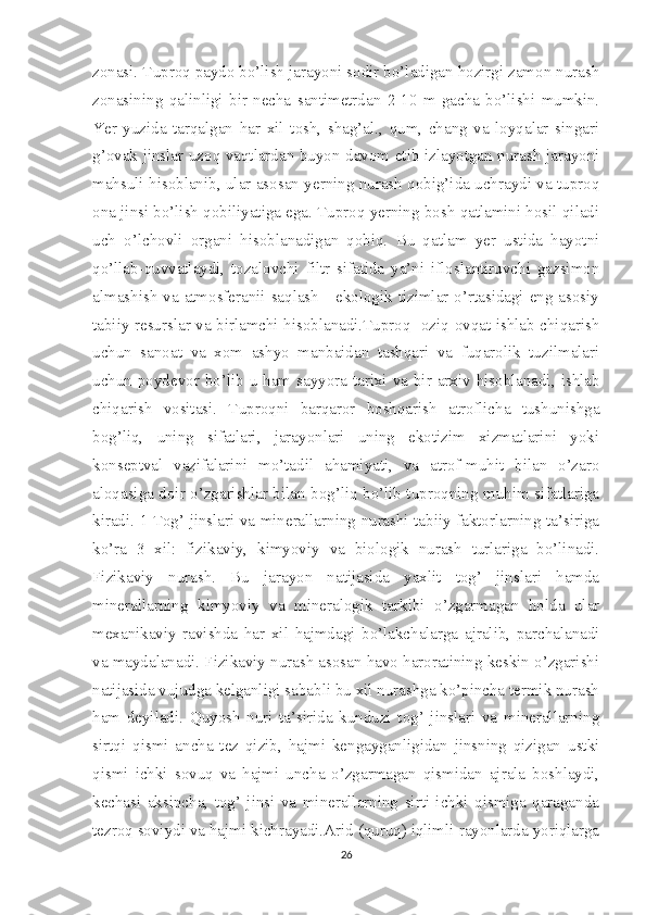 zonasi. Tuproq paydo bo’lish jarayoni sodir bo’ladigan hozirgi zamon nurash
zonasining   qalinligi   bir   necha   santimetrdan   2-10   m   gacha   bo’lishi   mumkin.
Yer   yuzida   tarqalgan   har   xil   tosh,   shag’al.,   qum,   chang   va   loyqalar   singari
g’ovak jinslar uzoq vaqtlardan buyon davom etib izlayotgan nurash jarayoni
mahsuli hisoblanib, ular asosan yerning nurash qobig’ida uchraydi va tuproq
ona jinsi bo’lish qobiliyatiga ega. Tuproq yerning bosh qatlamini hosil qiladi
uch   o’lchovli   organi   hisoblanadigan   qobiq.   Bu   qatlam   yer   ustida   hayotni
qo’llab-quvvatlaydi,   tozalovchi   filtr   sifatida   ya’ni   ifloslantiruvchi   gazsimon
almashish  va atmosferanii saqlash - ekologik tizimlar o’rtasidagi eng asosiy
tabiiy resurslar va birlamchi hisoblanadi.Tuproq- oziq-ovqat ishlab chiqarish
uchun   sanoat   va   xom   ashyo   manbaidan   tashqari   va   fuqarolik   tuzilmalari
uchun poydevor bo’lib u ham sayyora tarixi va bir arxiv hisoblanadi, ishlab
chiqarish   vositasi.   Tuproqni   barqaror   boshqarish   atroflicha   tushunishga
bog’liq,   uning   sifatlari,   jarayonlari   uning   ekotizim   xizmatlarini   yoki
konseptval   vazifalarini   mo’tadil   ahamiyati,   va   atrof-muhit   bilan   o’zaro
aloqasiga doir o’zgarishlar bilan bog’liq bo’lib tuproqning muhim sifatlariga
kiradi. 1 Tog’ jinslari va minerallarning nurashi tabiiy faktorlarning ta’siriga
ko’ra   3   xil:   fizikaviy,   kimyoviy   va   biologik   nurash   turlariga   bo’linadi.
Fizikaviy   nurash.   Bu   jarayon   natijasida   yaxlit   tog’   jinslari   hamda
minerallarning   kimyoviy   va   mineralogik   tarkibi   o’zgarmagan   holda   ular
mexanikaviy   ravishda   har   xil   hajmdagi   bo’lakchalarga   ajralib,   parchalanadi
va maydalanadi. Fizikaviy nurash asosan havo haroratining keskin o’zgarishi
natijasida vujudga kelganligi sababli bu xil nurashga ko’pincha termik nurash
ham   deyiladi.   Quyosh   nuri   ta’sirida   kunduzi   tog’   jinslari   va   minerallarning
sirtqi   qismi   ancha   tez   qizib,   hajmi   kengayganligidan   jinsning   qizigan   ustki
qismi   ichki   sovuq   va   hajmi   uncha   o’zgarmagan   qismidan   ajrala   boshlaydi,
kechasi   aksincha,   tog’   jinsi   va   minerallarning   sirti   ichki   qismiga   qaraganda
tezroq soviydi va hajmi kichrayadi.Arid (quruq) iqlimli rayonlarda yoriqlarga
26 