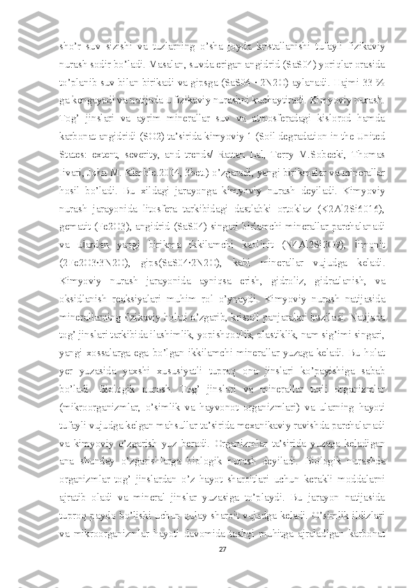 sho’r   suv   sizishi   va   tuzlarning   o’sha   joyda   kristallanishi   tufayli   fizikaviy
nurash sodir bo’ladi. Masalan, suvda erigan angidrid (SaS04) yoriqlar orasida
to’planib suv bilan birikadi va gipsga (SaS04 · 2N2O) aylanadi. Hajmi 33 %
ga kengayadi va natijada u fizikaviy nurashni kuchaytiradi. Kimyoviy nurash.
Tog’   jinslari   va   ayrim   minerallar   suv   va   atmosferadagi   kislorod   hamda
karbonat angidridi (SO2) ta’sirida kimyoviy 1 (Soil degradation in the United
States:   extent,   severity,   and   trends/   Rattan   Lal,   Terry   M.Sobecki,   Thomas
Iivari, John M. Kimble.2004, 3bet.) o’zgaradi, yangi birikmalar va minerallar
hosil   bo’ladi.   Bu   xildagi   jarayonga   kimyoviy   nurash   deyiladi.   Kimyoviy
nurash   jarayonida   litosfera   tarkibidagi   dastlabki   ortoklaz   (K2Al2Si6016),
gematit (Fe2O3), angidrid (SaS04) singari birlamchi minerallar parchalanadi
va   ulardan   yangi   birikma   ikkilamchi   kaolinit   (N4Al2Si2O9),   limonit
(2Fe2O3·3N2O),   gips(SaS04·2N2O),   kabi   minerallar   vujudga   keladi.
Kimyoviy   nurash   jarayonida   ayniqsa   erish,   gidroliz,   gidratlanish,   va
oksidlanish   reaksiyalari   muhim   rol   o’ynaydi.   Kimyoviy   nurash   natijasida
minerallarning fizikaviy holati o’zgarib, kristall panjaralari buziladi. Natijada
tog’ jinslari tarkibida ilashimlik, yopishqoqlik, plastiklik, nam sig’imi singari,
yangi   xossalarga  ega   bo’lgan  ikkilamchi  minerallar  yuzaga  keladi.   Bu  holat
yer   yuzasida   yaxshi   xususiyatli   tuproq   ona   jinslari   ko’payishiga   sabab
bo’ladi.   Biologik   nurash.   Tog’   jinslari   va   minerallar   turli   organizmlar
(mikroorganizmlar,   o’simlik   va   hayvonot   organizmlari)   va   ularning   hayoti
tufayli vujudga kelgan mahsullar ta’sirida mexanikaviy ravishda parchalanadi
va   kimyoviy   o’zgarish   yuz   beradi.   Organizmlar   ta’sirida   yuzaga   keladigan
ana   shunday   o’zgarishlarga   biologik   nurash   deyiladi.   Biologik   nurashda
organizmlar   tog’   jinslardan   o’z   hayot   sharoitlari   uchun   kerakli   moddalarni
ajratib   oladi   va   mineral   jinslar   yuzasiga   to’playdi.   Bu   jarayon   natijasida
tuproq paydo bo’lishi uchun qulay sharoit vujudga keladi. O’simlik ildizlari
va   mikroorganizmlar   hayoti   davomida   tashqi   muhitga   ajraladigan   karbonat
27 