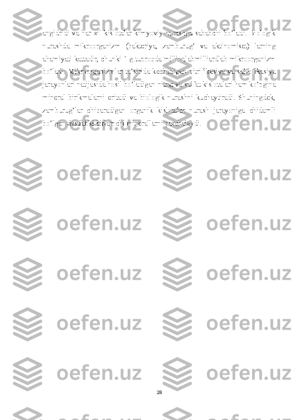 angidridi va har xil kislotalar kimyoviy nurashga sababchi bo’ladi. Biologik
nurashda   mikroorganizm   (bakteriya,   zamburug’   va   aktinomiset)   larning
ahamiyati kattadir, chunki 1 g.tuproqda millionlabmilliardlab mikroorganizm
bo’ladi. Mikroorganizmlar ta’sirida kechadigan nitrifikasiya va sulfofikasiya
jarayonlari natijasida hosil bo’ladigan nitrat va sulfat kislotalari ham ko’pgina
mineral   birikmalarni   eritadi   va   biologik   nurashni   kuchaytiradi.   Shuningdek,
zamburug’lar   chiqaradigan   organik   kislotalar   nurash   jarayoniga   chidamli
bo’lgan dastlabki birlamchi minerallarni parchalaydi.
28 