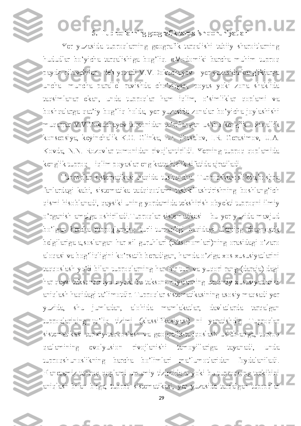 5. Tuproqlarning geografik tarqalish qonuniyatlari
Yer   yuzasida   tuproqlarning   geografik   tarqalishi   tabiiy   sharoitlarning
hududlar   bo’yicha   tarqalishiga   bog’liq.   «Modomiki   barcha   muhim   tuproq
paydo qiluvchilar - deb yozadi V.V.Dokuchayev – yer yuzasida kengliklarga
uncha   -muncha   parallel   ravishda   cho’zilgan,   poyas   yoki   zona   shaklida
taqsimlanar   ekan,   unda   tuproqlar   ham   iqlim,   o’simliklar   qoplami   va
boshqalarga   qat’iy   bog’liq   holda,   yer   yuzasida   zonalar   bo’yicha   joylashishi
muqarrar   V.V.Dokuchayev   tomonidan   ta’riflangan   ushbu   kenglik   -   zonallik
konsepsiya,   keyinchalik   K.O.   Glinka,   L.I.   Prosalov,   I.R.   Gerasimov,   U.A.
Kovda,   N.N.   Rozovlar   tomonidan   rivojlantirildi.   Yerning   tuproq   qoplamida
kenglik tuproq – iqlim poyaslar eng katta birlik sifatida ajratiladi.
Tuproqlar   sistematikasi   haqida   tushuncha.   Tuproqshunoslikda,boshqa
fanlardagi   kabi,   sistematika   tadqiqotlami   tashkillashtirishning   boshlang’ich
qismi hisoblanadi, qaysiki uning yordamida tekshirish obyekti tuproqni ilmiy
o’rganish   amalga   oshiriladi.Tuproqlar   sistematikasi   -   bu   yer   yuzida   mavjud
bo’lgan   barcha   tuproqlarning   turli-tumanligi   haqidagi   ulaming   diagnostik
belgilariga a,soslangan har xil guruhlari (taksonomlari)ning orasidagi o’zaro
aloqasi va bog’liqligini ko’rsatib beradigan, hamda o’ziga xos xususiyatlarini
taqqoslash yo’li bilan tuproqlarning har Bir turi va yuqori rang (daraja) dagi
har qaysi taksonomiya u yoki bu taksonomiyalarning umumiy xususiyatlarini
aniqlash haqidagi ta’limotdir. Tuproqlar sistematikasining asosiy maqsadi yer
yuzida,   shu   jumladan,   alohida   mamlakatlar,   davlatlarda   tarqalgan
tuproqlarining   to’liq   tizimi   (klassifikasiyasi)   ni   yaratishdir.   Tuproqlar
sistematikasi   tarixiy-taqqoslash   va   geografik-taqqoslash   uslublariga,   tuproq
qatlamining   evolyusion   rivojlanishi   tamoyillariga   tayanadi,   unda
tuproqshunoslikning   barcha   bo’limlari   ma’lumotlaridan   foydalaniladi.
Planetamiz  tuproq  qoplami  umumiy  tizimida  u  yoki  bu  tuproqning  tarkibini
aniqlash   bilan   birga,   tuproq   sistematikasi,   yer   yuzasida   tarqalgan   tuproqlar
29 