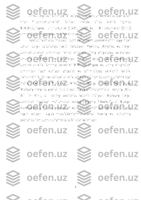 O‘rta Osiyoda ilk bor tashkil etilgan Toshkent universitetida davr talabi
bilan   “Tuproqshunoslik”   fanidan   o‘zbek   tilida   kichik   hajmda
X.A.Abdullayev,   L.T.Tursunov   (1974,   1975)   va   H.X.Tursunovlar   (2000)
tomonidan qo‘llanma va matnlar chop etildi.
Respublikamizda   malakali   tuproqshunos   mutaxassislarini   tayyorlash
uchun   dunyo   talablariga   javob   beradigan   Yevropa,   Amerika   va   Osiyo
tuproqshunoslari   tomonidan   ishlab   chiqilgan   ilmiy   g‘oyalarga   asoslangan
umumiy   ta’limni   rivojlantirishga   to‘g‘ri   keladi.   Shu   davrgacha
tuproqshunoslik   fanining   asoschisi   V.V.Dokuchayev   va   uning   shogirdlari
tomonidan   ilgari   surilgan   g‘oyalar   va   ta’limotlarga   asoslanib   keldik.
Dehqonchilik fani va tabiatshunoslik tarixiga oid hamda tuproq to‘g‘risidagi
ma’lumotlar qadimiy Yunoniston, Misr, Eron, Xitoy, Hindiston, Yaponiya va
Markaziy   Osiyoda  yashab  ijod  qilgan   buyuk  allomalarimiz   al  Beruniy,   Abu
Ali   Ibn   Sino,   al   Farobiy   asarlarida   keltirib   o‘tilgan.   Markaziy   Osiyo
tuproqlari   haqidagi   ma’lumotlar   zardushtiyikning   “Avesto”,   al   Xusayn
Narshaxiyning   “Tarixi   Narshahiy”   va   “Qobusnoma”   kabi   tarixiy   kitoblarda
bayon   etilgan.   Buyuk   mutafakkirlarimiz   hazrati   Navoiy   va   Boburning
asarlarida ham tuproq to‘g‘risida tafsilotlar keltirilgan.
3 