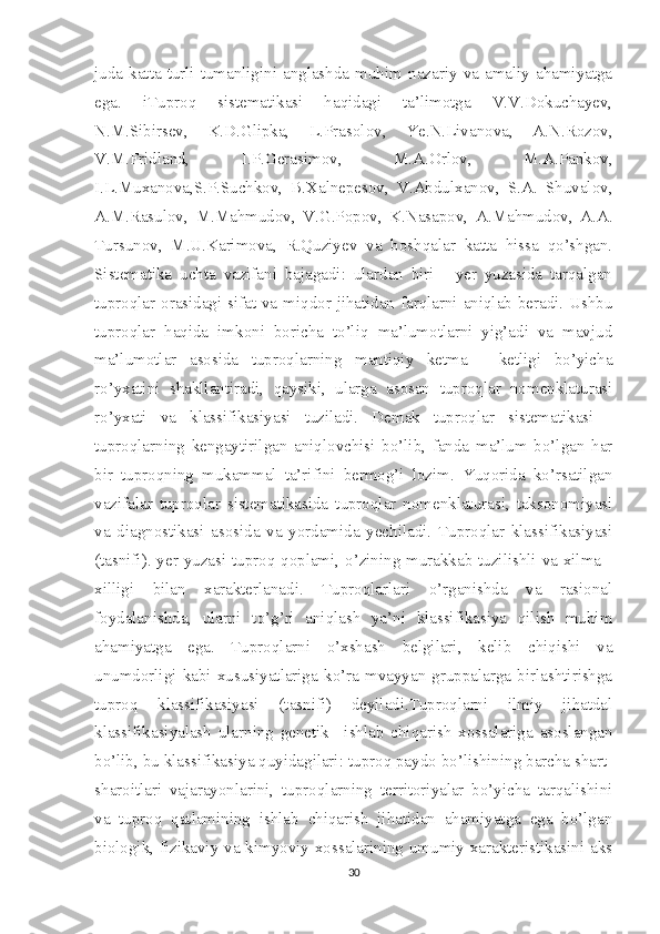 juda   katta   turli-tumanligini  anglashda   muhim  nazariy  va  amaliy   ahamiyatga
ega.   iTuproq   sistematikasi   haqidagi   ta’limotga   V.V.Dokuchayev,
N.M.Sibirsev,   K.D.Glipka,   L.Prasolov,   Ye.N.Livanova,   A.N.Rozov,
V.M.Fridland,   I.P.Gerasimov,   M.A.Orlov,   M.A.Pankov,
I.L.Muxanova,S.P.Suchkov,   B.Xalnepesov,   V.Abdulxanov,   S.A.   Shuvalov,
A.M.Rasulov,   M.Mahmudov,   V.G.Popov,   K.Nasapov,   A.Mahmudov,   A.A.
Tursunov,   M.U.Karimova,   R.Quziyev   va   boshqalar   katta   hissa   qo’shgan.
Sistematika   uchta   vazifani   bajagadi:   ulardan   biri   -   yer   yuzasida   tarqalgan
tuproqlar orasidagi sifat va miqdor jihatidan farqlarni aniqlab beradi. Ushbu
tuproqlar   haqida   imkoni   boricha   to’liq   ma’lumotlarni   yig’adi   va   mavjud
ma’lumotlar   asosida   tuproqlarning   mantiqiy   ketma   -   ketligi   bo’yicha
ro’yxatini   shakllantiradi,   qaysiki,   ularga   asosan   tuproqlar   nomenklaturasi
ro’yxati   va   klassifikasiyasi   tuziladi.   Demak   tuproqlar   sistematikasi   -
tuproqlarning   kengaytirilgan   aniqlovchisi   bo’lib,   fanda   ma’lum   bo’lgan   har
bir   tuproqning   mukammal   ta’rifini   bermog’i   lozim.   Yuqorida   ko’rsatilgan
vazifalar   tuproqlar   sistematikasida   tuproqlar   nomenklaturasi,   taksonomiyasi
va   diagnostikasi   asosida   va   yordamida   yechiladi.   Tuproqlar   klassifikasiyasi
(tasnifi). yer yuzasi tuproq qoplami, o’zining murakkab tuzilishli va xilma -
xilligi   bilan   xarakterlanadi.   Tuproqlarlari   o’rganishda   va   rasional
foydalanishda,   ularni   to’g’ri   aniqlash   ya’ni   klassifikasiya   qilish   muhim
ahamiyatga   ega.   Tuproqlarni   o’xshash   belgilari,   kelib   chiqishi   va
unumdorligi   kabi   xususiyatlariga   ko’ra   mvayyan   gruppalarga   birlashtirishga
tuproq   klassifikasiyasi   (tasnifi)   deyiladi.Tuproqlarni   ilmiy   jihatdal
klassifikasiyalash   ularning   genetik   –ishlab   chiqarish   xossalariga   asoslangan
bo’lib, bu klassifikasiya quyidagilari: tuproq paydo bo’lishining barcha shart-
sharoitlari   vajarayonlarini,   tuproqlarning   territoriyalar   bo’yicha   tarqalishini
va   tuproq   qatlamining   ishlab   chiqarish   jihatidan   ahamiyatga   ega   bo’lgan
biologik, fizikaviy va kimyoviy xossalarining umumiy xarakteristikasini aks
30 