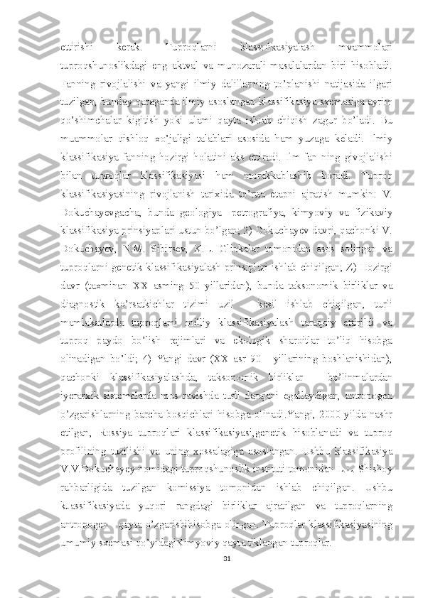 ettirishi   kerak.   Tuproqlarni   klassifikasiyalash   mvammolari
tuproqshunoslikdagi   eng   aktval   va   munozarali   masalalardan   biri   hisobladi.
Fanning   rivojlalishi   va   yangi   ilmiy   dalillarning   to’planishi   natijasida   ilgari
tuzilgan, bunday qaraganda ilmiy asoslangan klassifikasiya sxemasiga ayrim
qo’shimchalar   kigitish   yoki   ulami   qayta   ishlab   chiqish   zagur   bo’ladi.   Bu
muammolar   qishloq   xo’jaligi   talablari   asosida   ham   yuzaga   keladi.   Ilmiy
klassifikasiya   fanning   hozirgi   holatini   aks   ettiradi.   Ilm-fan   ning   givojlalishi
bilan   tuproqlar   klassifikasiyasi   ham   murakkablashib   boradi.   Tuproq
klassifikasiyasining   rivojlanish   tarixida   to’rtta   etapni   ajratish   mumkin:   V.
Dokuchayevgacha,   bunda   geologiya   -petrografiya,   kimyoviy   va   fizikaviy
klassifikasiya prinsiyaplari ustun bo’lgan; 2) Dokuchayev davri, qachonki V.
Dokuchayev,   N.M.   Sibirsev,   K.L.   Glinkalar   tomonidan   asos   solingan   va
tuproqlarni genetik klassifikasiyalash prinsiplari ishlab chiqilgan; Z) Hozirgi
davr   (taxminan   XX   asming   50   yillaridan),   bunda   taksonomik   birliklar   va
diagnostik   ko’rsatkichlar   tizimi   uzil   -   kesil   ishlab   chiqilgan,   turli
mamlakatlarda   tuproqlami   milliy   klassifikasiyalash   taraqqiy   ettirildi   va
tuproq   paydo   bo’lish   rejimlari   va   ekologik   sharoitlar   to’liq   hisobga
olinadigan   bo’ldi;   4)   Yangi   davr   (XX   asr   90   -   yillarining   boshlanishidan),
qachonki   klassifikasiyalashda,   taksonomik   birliklar   -   bo’linmalardan
iyerarxik   sistemalarda   mos   ravishda   turli   darajani   egallaydigan,   antropogen
o’zgarishlarning   barcha   bosqichlari   hisobga   olinadi.Yangi,   2000   yilda   nashr
etilgan,   Rossiya   tuproqlari   klassifikasiyasi,genetik   hisoblanadi   va   tuproq
profilining   tuzilishi   va   uning   xossalagiga   asoslangan.   Ushbu   klassifikasiya
V.V.Dokuchayey nomidagi tuproqshunoslik instituti tomonidan L.L. Shishoy
rahbarligida   tuzilgan   komissiya   tomonidan   ishlab   chiqilgan.   Ushbu
kJassifikasiyada   yuqori   rangdagi   birliklar   ajratilgan   va   tuproqlarning
antropogen - qayta o’zgarishihisobga olingan. Tuproqlar klassifikasiyasining
umumiy sxemasi qo’yidagiKimyoviy qayta tiklangan tuproqlar.
31 