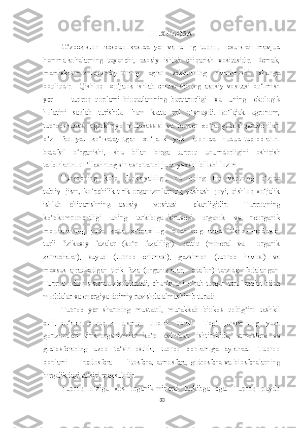 III.XULOSA
O‘zbekiston  Respublikasida  yer  va  uning  tuproq  resurslari  mavjud
hamma sohalarning  tayanchi,  asosiy  ishlab  chiqarish  vositasidir.  Demak,
mamlakatimiz   iqtisodiyotining     agrar     sektorining     rivojlanishi     shunga
boqliqdir.     Qishloq     xo‘jalik   ishlab   chiqarishining   asosiy   vositasi   bo‘lmish
yer     –     tuproq   qoplami   bioqatlamning   barqarorligi     va     uning     ekologik
holatini     saqlab     turishda       ham     katta     rol     o‘ynaydi.   Bo‘lajak     agronom,
tuproqshunos,  agrokimyo  mutaxassisi  va  fermer  xo‘jaligi boshqaruvchilari
o‘zi     faoliyat     ko‘rsatayotgan     xo‘jalik     yoki     alohida     hudud   tuproqlarini
batafsil     o‘rganishi,     shu     bilan     birga     tuproq     unumdorligini     oshirish
tadbirlarini qo‘llashning sir-asrorlarini juda yaxshi bilishi lozim.
Tuproqning     ko‘p     funksiyaliligi,     bu     uning     bir     vaqtning     o‘zida
tabiiy    jism,  ko‘pchilik  tirik organizmlarning  yashash    joyi, qishloq xo‘jalik
ishlab   chiqarishning   asosiy     vositasi     ekanligidir.     Tuproqning
ko‘pkomponentligi     uning     tarkibiga   kiruvchi     organik     va     neorganik
moddalarning     juda     katta     xilmaxilligi     bilan   belgilanadi.   Ushbu   moddalar
turli   fizikaviy   fazalar   (ko‘p   fazaliligi):   qattiq   (mineral   va     organik
zarrachalar),     suyuq     (tuproq     eritmasi),     gazsimon     (tuproq     havosi)     va
maxsus   ajratiladigan   tirik   faza   (organizmlar,     edafon)   tarzida   ifodalangan.
Tuproq ochiq sistema xisoblanadi, chunki uni o‘rab turgan atrof muhit bilan
moddalar va energiya doimiy ravishda almashinib turadi.
Tuproq  yer  sharining  mustaqil,  murakkab  biokos  qobig‘ini  tashkil
etib,   qit‘alar     quruqlik     qismini     qoplab     turadi.     Tog‘     jinslarining     yuza
gorizontlari     tirik   organizmlar     ko‘p     avlodlari     ishtirokida,     atmosfera     va
gidrosferaning     uzoq     ta‘siri   ostida,     tuproq     qoplamiga     aylanadi.     Tuproq
qoplami    –    pedosfera    –    litosfera,  atmosfera,  gidrosfera  va  biosferalarning
birgalikdagi ta‘siri maxsulidir.
Tuproq     o‘ziga     xos     organik-mineral     tarkibga     ega.     Tuproq     paydo
33 