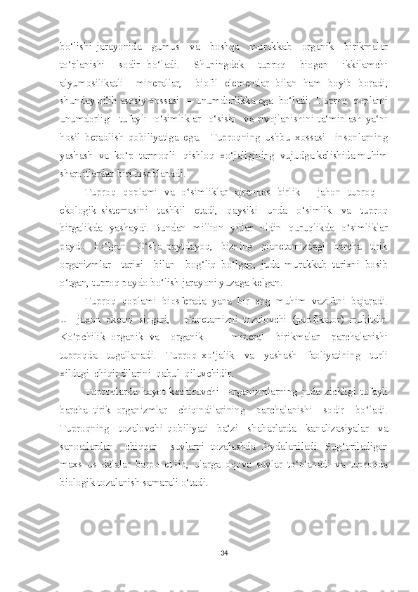 bo‘lishi   jarayonida     gumus     va     boshqa     murakkab     organik     birikmalar
to‘planishi     sodir   bo‘ladi.     Shuningdek     tuproq     biogen     ikkilamchi
alyumosilikatli     minerallar,     biofil   elementlar   bilan   ham   boyib   boradi,
shunday qilib asosiy xossasi  –  unumdorlikka ega  bo‘ladi.  Tuproq  qoplami
unumdorligi     tufayli     o‘simliklar     o‘sishi     va   rivojlanishini   ta‘minlash   ya‘ni
hosil   beraolish   qobiliyatiga   ega.     Tuproqning   ushbu   xossasi     insonlarning
yashash  va  ko‘p  tarmoqli   qishloq  xo‘jaligining  vujudga kelishida muhim
sharoitlardan biri hisoblanadi.
Tuproq   qoplami   va   o‘simliklar   ajralmas   birlik   -   jahon   tuproq   –
ekologik   sistemasini     tashkil     etadi,     qaysiki     unda     o‘simlik     va     tuproq
birgalikda   yashaydi. Bundan   million   yillar   oldin   quruqlikda   o‘simliklar
paydo     bo‘lgan.     O‘sha   paytdayoq,     bizning     planetamizdagi     barcha     tirik
organizmlar     tarixi     bilan     bog‘liq   bo‘lgan,   juda   murakkab   tarixni   bosib
o‘tgan, tuproq paydo bo‘lish jarayoni yuzaga kelgan.
Tuproq  qoplami  biosferada  yana  bir  eng  muhim  vazifani  bajaradi.
U     jaxon   okeani   singari,   -   planetamizni   tozalovchi   (purifikator)   muhitdir.
Ko‘pchilik   organik   va     organik     –     mineral     birikmalar     parchalanishi
tuproqda     tugallanadi.     Tuproq   xo‘jalik     va     yashash     faoliyatining     turli
xildagi  chiqindilarini  qabul  qiluvchidir. 
Tuproqlarda   hayot   kechiruvchi     organizmlarning   juda   zichligi   tufayli
barcha   tirik   organizmlar     chiqindilarining     parchalanishi     sodir     bo‘ladi.
Tuproqning     tozalovchi   qobiliyati     ba‘zi     shaharlarda     kanalizasiyalar     va
sanoatlardan     chiqqan     suvlarni   tozalashda   foydalaniladi.   Sug‘oriladigan
maxs   us   dalalar   barpo   etilib,   ularga   oqova   suvlar   to‘planadi   va   tuproqda
biologik tozalanish samarali o‘tadi.
34 