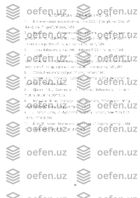 IV.FOYDALANILGAN ADABIYOTLAR
1. Агрохимическая   характеристика   почв   СССР.   (Республики   Средней
Азии). Изд. “Наука”, Москва, 1967. 
2. Мачигин   Б.П.   Агрохимические   свойства     почв   и   влияние
удобренний   на     развитие   хлопчатника.   В   сборнике   научных   работ   по
применению удобрений под хлопчатник. Ташкент, 1957. 
3. Почв ы Узбекистана. Изд. ФАН. Узбекской ССР. Ташкент , 1975. 
4. Рыжов   С.Н.,   Сучков   С.П.   Принципы   агрономического
районирования   орошаемых   земель   и   дифференциация   агротехнических
мероприятий при культуре хлопчатника Ж. Почвоведение, 1951, №3. 
5. O‘zbek Sovet ensiklopediyasi. 14-tom, Toshkent 1980. 
6. Qo‘ziev   R.Q.   Bo‘z-voha     tuproqlari,   ularning   tadrijiy   rivojlanishi   va
unumdorligi. Toshkent , 1991. 
7. Қўзиев   Р.Қ..,   Сектименко   В.Е.   Почвы   Узбекистана.   Тошкент.
“ЕХTREMUM PRESS” 2009.
8. Mahsudov   X.   va   boshqalar.   Tuproqshunoslik.   “O‘zbekiston   Milliy
ensiklopediyasi” Davlat ilmiy nashriyoti. T, 2013.
9. J.   Benton   Jones,   Jr.   Agronomic   handbook.   London,   New   York.2003 .
ISBN:  1418050377.
10. Allen   V.   Barker .   Science   and   Technology   of   Organic   Farming .   USA/
2010 .  ISBN 9781439816127 - CAT# K10828
35 