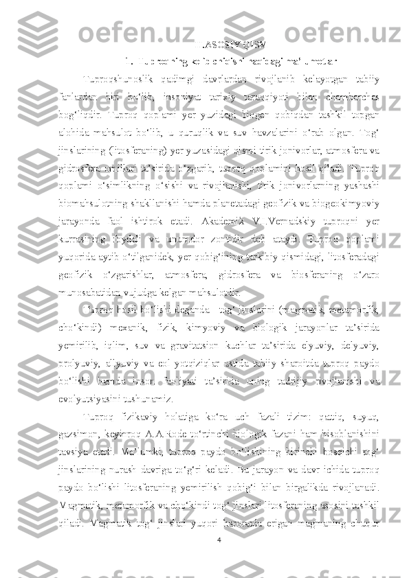 II.ASOSIY QISM
1. Tuproqning kelib chiqishi haqidagi ma’lumotlar
Tuproqshunoslik   qadimgi   davrlardan   rivojlanib   kelayotgan   tabiiy
fanlardan   biri   bo‘lib,   insoniyat   tarixiy   taraqqiyoti   bilan   chambarchas
bog‘liqdir.   Tuproq   qoplami   yer   yuzidagi   biogen   qobiqdan   tashkil   topgan
alohida   mahsulot   bo‘lib,   u   quruqlik   va   suv   havzalarini   o‘rab   olgan.   Tog‘
jinslarining (litosferaning) yer yuzasidagi qismi tirik jonivorlar, atmosfera va
gidrosfera   omillari   ta’sirida   o‘zgarib,   tuproq   qoplamini   hosil   qiladi.   Tuproq
qoplami   o‘simlikning   o‘sishi   va   rivojlanishi,   tirik   jonivorlarning   yashashi
biomahsulotning shakllanishi hamda planetadagi geofizik va biogeokimyoviy
jarayonda   faol   ishtirok   etadi.   Akademik   V.I.Vernadskiy   tuproqni   yer
kurrasining   foydali   va   unumdor   zontidir   deb   ataydi.   Tuproq   qoplami
yuqorida aytib o‘tilganidek, yer qobig‘ining tarkibiy qismidagi, litosferadagi
geofizik   o‘zgarishlar,   atmosfera,   gidrosfera   va   biosferaning   o‘zaro
munosabatidan vujudga kelgan mahsulotdir.
Tuproq hosil bo‘lishi deganda - tog‘ jinslarini (magmatik, metamorfik,
cho‘kindi)   mexanik,   fizik,   kimyoviy   va   biologik   jarayonlar   ta’sirida
yemirilib,   iqlim,   suv   va   gravitatsion   kuchlar   ta’sirida   elyuviy,   delyuviy,
prolyuviy,   allyuviy   va   eol   yotqiziqlar   ustida   tabiiy   sharoitda   tuproq   paydo
bo‘lishi   hamda   inson   faoliyati   ta’sirida   uning   tadrijiy   rivojlanishi   va
evolyutsiyasini tushunamiz.
Tuproq   fizikaviy   holatiga   ko‘ra   uch   fazali   tizim:   qattiq,   suyuq,
gazsimon,   keyinroq   A.A.Rode   to‘rtinchi   biologik   fazani   ham   hisoblanishini
tavsiya   etadi.   Ma’lumki,   tuproq   paydo   bo‘lishining   birinchi   bosqichi   tog‘
jinslarining   nurash   davriga   to‘g‘ri   keladi.   Bu   jarayon   va   davr   ichida   tuproq
paydo   bo‘lishi   litosferaning   yemirilish   qobig‘i   bilan   birgalikda   rivojlanadi.
Magmatik, metamorfik va cho‘kindi tog‘ jinslari litosferaning asosini tashkil
qiladi.   Magmatik   tog‘   jinslari   yuqori   haroratda   erigan   magmaning   chuqur
4 