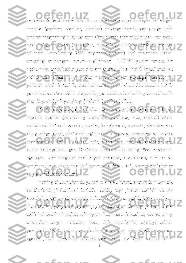 qatlamlarida   katta   bosim   ta’sirida   qotib   qolishi   natijasida   paydo   bo‘ladigan
intruziv   (granitlar,   sienitlar,   dioritlar)   jinslarga   hamda   yer   yuziga   oqib
chiqqan   magmaning   odatdagi   atmosfera   bosimi   sharoitida   qotishi   natijasida
hosil   bo‘lgan   effuziv   (bazalg‘tlar,   porfiritlar,   tuflar)   va   boshqa   jinslarga
bo‘linadi.   Litosferaning   95%i   magmatik   (otqindi)   tog‘   jinslaridan   tashkil
topganligi   aniqlangan.   Intruziv   tog‘   jinslari   +1000   S0   yuqori   harorat,   bir
necha ming atmosferadan yuqori bosim sharoitda hosil bo‘lib kristallanadi va
zichlashadi.   Effuziv   tog‘   jinslari   magmaning   yer   yuzasiga   litosferaning
yoriqlari   orqali   ko‘tarilib,   past   harorat   va   bosim   sharoitida   beqaror   bo‘lib
yemiriladi va o‘z shaklini o‘zgartirib, yer ustki qatlamlarining termodinamik
sharoitiga chidamli yangi tog‘ jinslarini ham hosil qiladi.
Cho‘kindi (klastik) mahsulotlar magmatik tog‘ jinslarining yog‘inlar va
mexanik   kuchlar   (haroratning   o‘zgarishi,   oqar   suv,   muz,   shamol)   ta’siri
ostida  hosil  bo‘ladi.  Lyosslar,  qumlar,  konglomerat,  qumtosh,  slanetslar  ana
shu   guruhga   kiradi,   cho‘kindi   tog‘   jinslari   kimyoviy,   organogen   va   boshqa
qismlarga   bo‘linadi.   Ohaktosh,   bo‘r,   toshko‘mir,   neft   va   boshqalar   ham
shular   qatoriga   kiritilgan.   Cho‘kindi   jinslar   quruqlikning   75%   maydonini
egallaydi.   Ular   dengizlar   hosil   qilgan   ohaktosh,   soz,   slanets,   qumtosh   va
kontinental quruqlikda hosil bo‘lgan muzlik, daryo, ko‘l, shamol cho‘kindilar
va yig‘ilmalardan iboratdir.
Yerning chuqur qismida yuqori bosim va harorat sharoitida magmatik
va   cho‘kindi   jinslar   hosil   bo‘ladi.   Bunday   tog‘   jinslari   tuzilishi   va   o‘z
xossalariga   ko‘ra   zich   va   qattiq   holatda   bo‘lib,   yer   yuzida   keng   tarqalgan.
Litosferaning   yer   yuzasiga   yaqin   joylashgan   qatlamidan   tog‘   jinslari,   ularni
tashkil   qiluvchi   minerallar,   iqlimiy   omillar,   mexanik   kuchlar,   suv   va   uning
tarkibidagi   erigan   moddalar,   havo,   tirik   organizmlar   ta’siriga   uchrab
yemiriladi.   Tog‘   jinslari   va   ularning   tarkibidagi   minerallarni   atmosfera
agentlari,   turli   jarayonlar   ta’sirida   yemirilishi,   o‘z   shakli   va   tuzilishini
5 