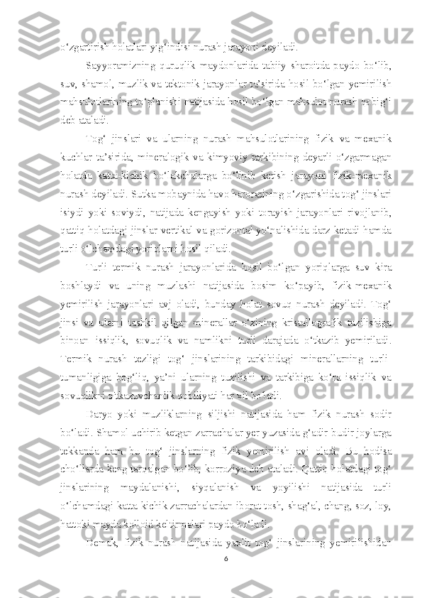 o‘zgartirish holatlari yig‘indisi nurash jarayoni deyiladi.
Sayyoramizning   quruqlik   maydonlarida   tabiiy   sharoitda   paydo   bo‘lib,
suv, shamol, muzlik va tektonik jarayonlar ta’sirida hosil bo‘lgan yemirilish
mahsulotlarining to‘planishi natijasida hosil bo‘lgan mahsulot nurash qobig‘i
deb ataladi.
Tog‘   jinslari   va   ularning   nurash   mahsulotlarining   fizik   va   mexanik
kuchlar   ta’sirida,   mineralogik   va   kimyoviy   tarkibining   deyarli   o‘zgarmagan
holatda   katta-kichik   bo‘lakchalarga   bo‘linib   ketish   jarayoni   fizik-mexanik
nurash deyiladi. Sutka mobaynida havo haroratining o‘zgarishida tog‘ jinslari
isiydi   yoki   soviydi,   natijada   kengayish   yoki   torayish   jarayonlari   rivojlanib,
qattiq holatdagi jinslar vertikal va gorizontal yo‘nalishida darz ketadi hamda
turli o‘lchamdagi yoriqlarni hosil qiladi.
Turli   termik   nurash   jarayonlarida   hosil   bo‘lgan   yoriqlarga   suv   kira
boshlaydi   va   uning   muzlashi   natijasida   bosim   ko‘payib,   fizik-mexanik
yemirilish   jarayonlari   avj   oladi,   bunday   holat   sovuq   nurash   deyiladi.   Tog‘
jinsi   va   ularni   tashkil   qilgan   minerallar   o‘zining   kristallografik   tuzilishiga
binoan   issiqlik,   sovuqlik   va   namlikni   turli   darajada   o‘tkazib   yemiriladi.
Termik   nurash   tezligi   tog‘   jinslarining   tarkibidagi   minerallarning   turli-
tumanligiga   bog‘liq,   ya’ni   ularning   tuzilishi   va   tarkibiga   ko‘ra   issiqlik   va
sovuqlikni o'tkazuvchanlik qobiliyati har xil bo'ladi.
Daryo   yoki   muzliklarning   siljishi   natijasida   ham   fizik   nurash   sodir
bo‘ladi. Shamol uchirib ketgan zarrachalar yer yuzasida g‘adir-budir joylarga
tekkanda   ham   bu   tog‘   jinslarning   fizik   yemirilish   avj   oladi.   Bu   hodisa
cho‘llarda keng tarqalgan bo‘lib, korroziya deb ataladi. Qattiq holatdagi tog‘
jinslarining   maydalanishi,   siyqalanish   va   yoyilishi   natijasida   turli
o‘lchamdagi katta-kichik zarrachalardan iborat tosh, shag‘al, chang, soz, loy,
hattoki mayda kolloid keltirmalari paydo bo‘ladi.
Demak,   fizik   nurash   natijasida   yaxlit   tog‘   jinslarining   yemirilishidan
6 