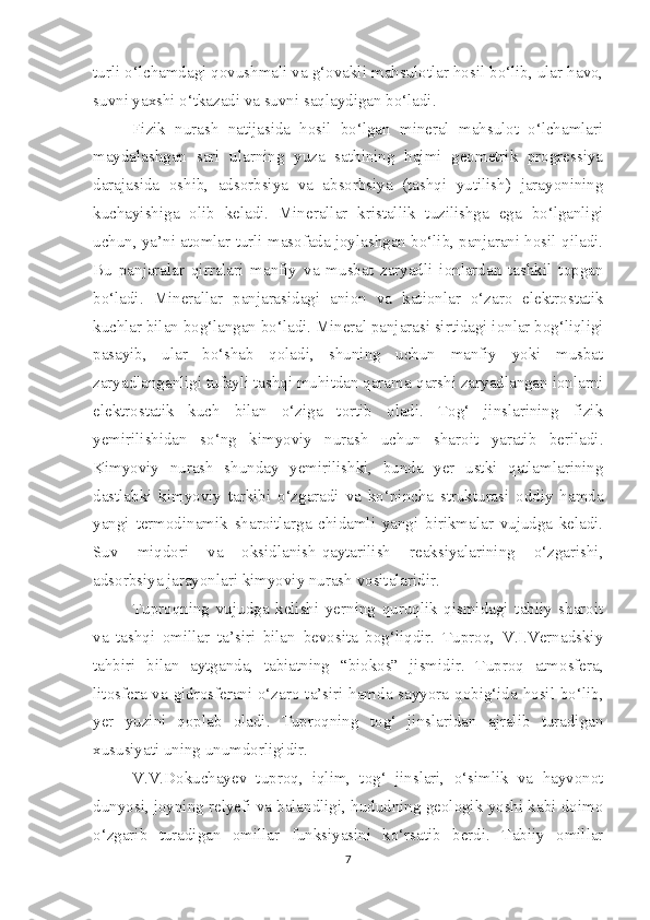 turli o‘lchamdagi qovushmali va g‘ovakli mahsulotlar hosil bo‘lib, ular havo,
suvni yaxshi o‘tkazadi va suvni saqlaydigan bo‘ladi.
Fizik   nurash   natijasida   hosil   bo‘lgan   mineral   mahsulot   o‘lchamlari
maydalashgan   sari   ularning   yuza   sathining   hajmi   geometrik   progressiya
darajasida   oshib,   adsorbsiya   va   absorbsiya   (tashqi   yutilish)   jarayonining
kuchayishiga   olib   keladi.   Minerallar   kristallik   tuzilishga   ega   bo‘lganligi
uchun, ya’ni atomlar turli masofada joylashgan bo‘lib, panjarani hosil qiladi.
Bu   panjaralar   qirralari   manfiy   va   musbat   zaryadli   ionlardan   tashkil   topgan
bo‘ladi.   Minerallar   panjarasidagi   anion   va   kationlar   o‘zaro   elektrostatik
kuchlar bilan bog‘langan bo‘ladi. Mineral panjarasi sirtidagi ionlar bog‘liqligi
pasayib,   ular   bo‘shab   qoladi,   shuning   uchun   manfiy   yoki   musbat
zaryadlanganligi tufayli tashqi muhitdan qarama-qarshi zaryadlangan ionlarni
elektrostatik   kuch   bilan   o‘ziga   tortib   oladi.   Tog‘   jinslarining   fizik
yemirilishidan   so‘ng   kimyoviy   nurash   uchun   sharoit   yaratib   beriladi.
Kimyoviy   nurash   shunday   yemirilishki,   bunda   yer   ustki   qatlamlarining
dastlabki   kimyoviy   tarkibi   o‘zgaradi   va   ko‘pincha   strukturasi   oddiy   hamda
yangi   termodinamik   sharoitlarga   chidamli   yangi   birikmalar   vujudga   keladi.
Suv   miqdori   va   oksidlanish-qaytarilish   reaksiyalarining   o‘zgarishi,
adsorbsiya jarayonlari kimyoviy nurash vositalaridir.
Tuproqning   vujudga   kelishi   yerning   quruqlik   qismidagi   tabiiy   sharoit
va   tashqi   omillar   ta’siri   bilan   bevosita   bog‘liqdir.   Tuproq,   V.I.Vernadskiy
tahbiri   bilan   aytganda,   tabiatning   “biokos”   jismidir.   Tuproq   atmosfera,
litosfera va gidrosferani o‘zaro ta’siri hamda sayyora qobig‘ida hosil bo‘lib,
yer   yuzini   qoplab   oladi.   Tuproqning   tog‘   jinslaridan   ajralib   turadigan
xususiyati uning unumdorligidir.
V.V.Dokuchayev   tuproq,   iqlim,   tog‘   jinslari,   o‘simlik   va   hayvonot
dunyosi, joyning relyefi va balandligi, hududning geologik yoshi kabi doimo
o‘zgarib   turadigan   omillar   funksiyasini   ko‘rsatib   berdi.   Tabiiy   omillar
7 