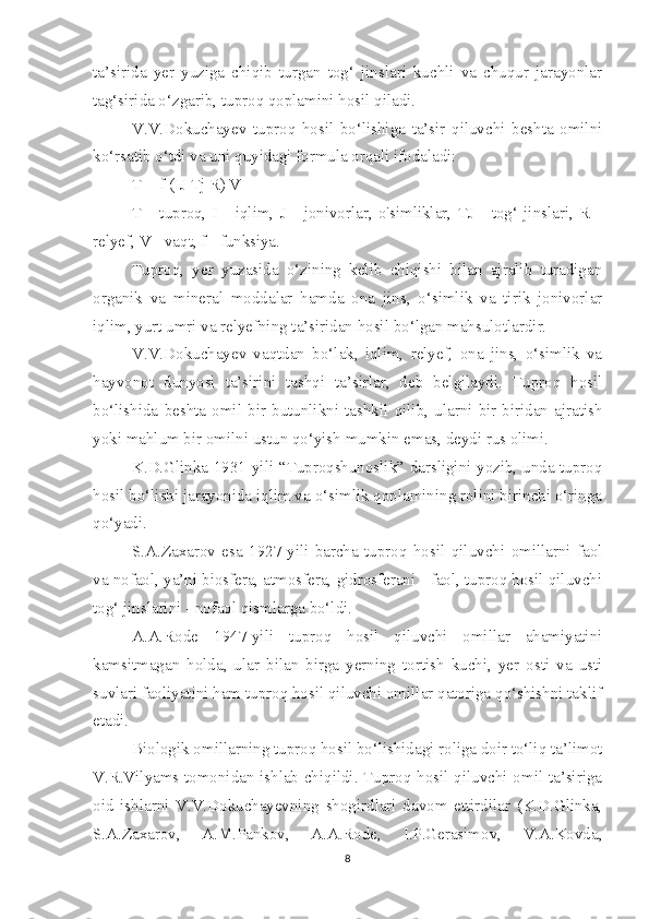 ta’sirida   yer   yuziga   chiqib   turgan   tog‘   jinslari   kuchli   va   chuqur   jarayonlar
tag‘sirida o‘zgarib, tuproq qoplamini hosil qiladi.
V.V.Dokuchayev   tuproq   hosil   bo‘lishiga   ta’sir   qiluvchi   beshta   omilni
ko‘rsatib o‘tdi va uni quyidagi formula orqali ifodaladi:
T = f (IJ Tj R) V
T   -   tuproq,   I   -   iqlim,   J   -   jonivorlar,   o'simliklar,   TJ   -   tog‘   jinslari,   R   -
relyef, V - vaqt, f - funksiya.
Tuproq,   yer   yuzasida   o‘zining   kelib   chiqishi   bilan   ajralib   turadigan
organik   va   mineral   moddalar   hamda   ona   jins,   o‘simlik   va   tirik   jonivorlar
iqlim, yurt umri va relyefning ta’siridan hosil bo‘lgan mahsulotlardir.
V.V.Dokuchayev   vaqtdan   bo‘lak,   iqlim,   relyef,   ona   jins,   o‘simlik   va
hayvonot   dunyosi   ta’sirini   tashqi   ta’sirlar,   deb   belgilaydi.   Tuproq   hosil
bo‘lishida   beshta   omil   bir   butunlikni   tashkil   qilib,   ularni   bir-biridan   ajratish
yoki mahlum bir omilni ustun qo‘yish mumkin emas, deydi rus olimi.
K.D.Glinka 1931-yili “Tuproqshunoslik” darsligini yozib, unda tuproq
hosil bo‘lishi jarayonida iqlim va o‘simlik qoplamining rolini birinchi o‘ringa
qo‘yadi.
S.A.Zaxarov   esa   1927-yili   barcha   tuproq   hosil   qiluvchi   omillarni   faol
va nofaol, ya’ni biosfera, atmosfera, gidrosferani - faol, tuproq hosil qiluvchi
tog‘ jinslarini - nofaol qismlarga bo‘ldi.
A.A.Rode   1947-yili   tuproq   hosil   qiluvchi   omillar   ahamiyatini
kamsitmagan   holda,   ular   bilan   birga   yerning   tortish   kuchi,   yer   osti   va   usti
suvlari faoliyatini ham tuproq hosil qiluvchi omillar qatoriga qo‘shishni taklif
etadi.
Biologik omillarning tuproq hosil bo‘lishidagi roliga doir to‘liq ta’limot
V.R.Vilyams tomonidan ishlab chiqildi. Tuproq hosil qiluvchi omil ta’siriga
oid   ishlarni   V.V.Dokuchayevning   shogirdlari   davom   ettirdilar   (K.D.Glinka,
S.A.Zaxarov,   A.M.Pankov,   A.A.Rode,   I.P.Gerasimov,   V.A.Kovda,
8 