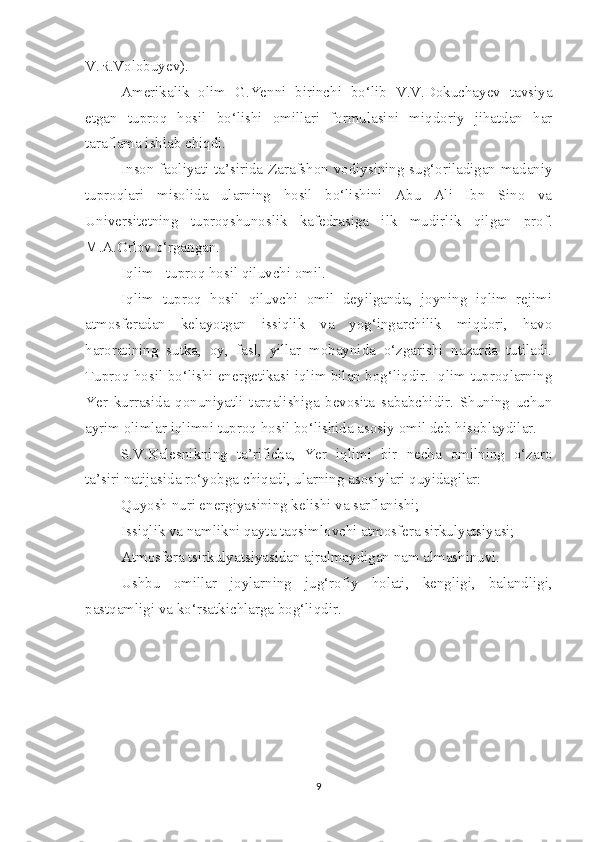 V.R.Volobuyev).
Amerikalik   olim   G.Yenni   birinchi   bo‘lib   V.V.Dokuchayev   tavsiya
etgan   tuproq   hosil   bo‘lishi   omillari   formulasini   miqdoriy   jihatdan   har
taraflama ishlab chiqdi.
Inson faoliyati ta’sirida Zarafshon vodiysining sug‘oriladigan madaniy
tuproqlari   misolida   ularning   hosil   bo‘lishini   Abu   Ali   Ibn   Sino   va
Universitetning   tuproqshunoslik   kafedrasiga   ilk   mudirlik   qilgan   prof.
M.A.Orlov o‘rgangan.
Iqlim - tuproq hosil qiluvchi omil.
Iqlim   tuproq   hosil   qiluvchi   omil   deyilganda,   joyning   iqlim   rejimi
atmosferadan   kelayotgan   issiqlik   va   yog‘ingarchilik   miqdori,   havo
haroratining   sutka,   oy,   fasl,   yillar   mobaynida   o‘zgarishi   nazarda   tutiladi.
Tuproq hosil bo‘lishi energetikasi iqlim bilan bog‘liqdir. Iqlim tuproqlarning
Yer   kurrasida   qonuniyatli   tarqalishiga   bevosita   sababchidir.   Shuning   uchun
ayrim olimlar iqlimni tuproq hosil bo‘lishida asosiy omil deb hisoblaydilar.
S.V.Kalesnikning   ta’rificha,   Yer   iqlimi   bir   necha   omilning   o‘zaro
ta’siri natijasida ro‘yobga chiqadi, ularning asosiylari quyidagilar:
Quyosh nuri energiyasining kelishi va sarflanishi;
Issiqlik va namlikni qayta taqsimlovchi atmosfera sirkulyatsiyasi;
Atmosfera tsirkulyatsiyasidan ajralmaydigan nam almashinuvi.
Ushbu   omillar   joylarning   jug‘rofiy   holati,   kengligi,   balandligi,
pastqamligi va ko‘rsatkichlarga bog‘liqdir.
9 