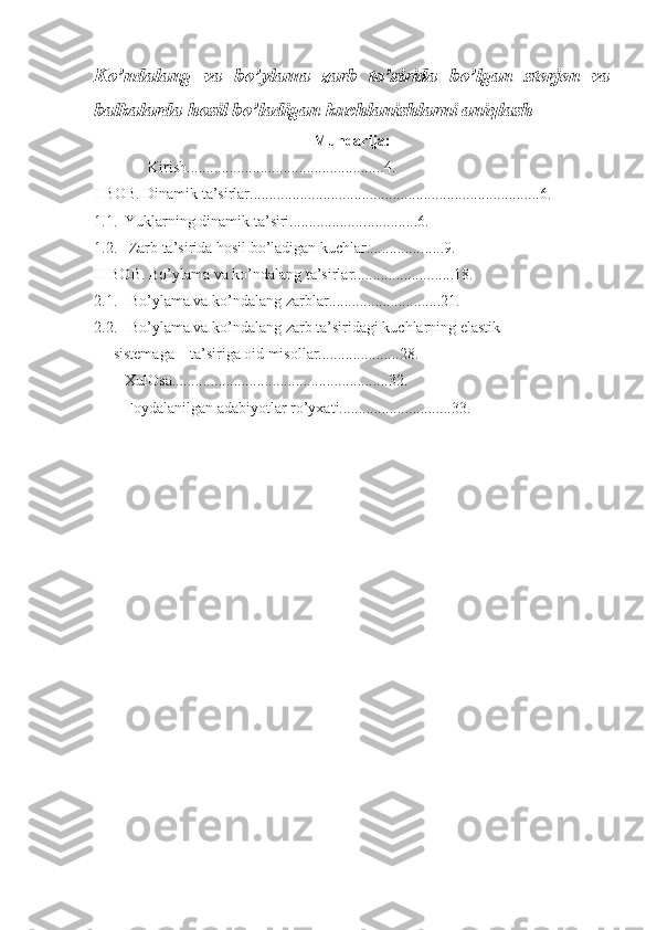 Ko’ndalang   va   bo’ylama   zarb   ta’sirida   bo’lgan   sterjen   va
balkalarda hosil bo’ladigan kuchlanishlarni aniqlash
Mundarija:
               Kirish......................... ..........................4.
I-BOB. Dinamik ta’sirlar........................................................................... 6 .
1.1.    Yuklarning dinamik ta’siri................... ..............6. 
1.2.     Zarb ta’sirida hosil bo’ladigan kuchlar.............. ......9.
II-BOB. Bo’ylama va ko’ndalang ta’sirlar................ ..........18.
2.1.     Bo’ylama va ko’ndalang zarblar ......... .. ..... .............21.
2.2.     Bo’ylama va ko’ndalang zarb ta’siridagi kuchlarning elastik
      sistemaga    ta’siriga oid misollar.....................28. 
        XulOsa........................................................32.
         Foydalanilgan adabiyotlar ro’yxati.............................33.  