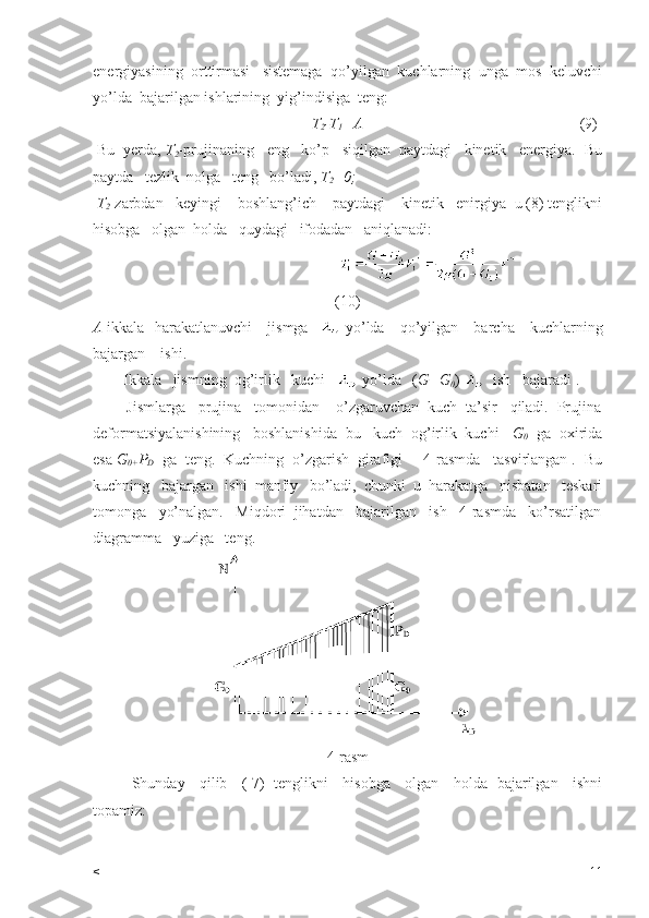 energiyasining  orttirmasi   sistemaga  qo’yilgan  kuchlarning  unga  mos  keluvchi
yo’lda  bajarilgan ishlarining  yig’indisiga  teng:
                                                        T
2 -T
1 =A                                                          (9)
 Bu  yerda,  T
2 -prujinaning   eng   ko’p   siqilgan  paytdagi   kinetik   energiya.  Bu
paytda   tezlik  nolga   teng   bo’ladi,  T
2 =0;
  T
2 -zarbdan   keyingi    boshlang’ich    paytdagi    kinetik   enirgiya  u (8) tenglikni
hisobga   olgan  holda   quydagi   ifodadan   aniqlanadi:
                                          
(10)
A -ikkala   harakatlanuvchi      jismga      yo’lda     qo’yilgan     barcha     kuchlarning
bajargan    ishi.   
        Ikkala   jismning  og’irlik   kuchi      yo’lda   ( G+G
0 )    ish   bajaradi .  
        Jismlarga   prujina   tomonidan    o’zgaruvchan  kuch  ta’sir   qiladi.  Prujina
deformatsiyalanishining   boshlanishida  bu   kuch  og’irlik  kuchi    G
0   ga  oxirida
esa  G
0+ P
D   ga  teng.  Kuchning  o’zgarish  girafigi     4-rasmda   tasvirlangan .  Bu
kuchning   bajargan   ishi  manfiy   bo’ladi,  chunki  u  harakatga   nisbatan   teskari
tomonga   yo’nalgan.   Miqdori  jihatdan   bajarilgan   ish   4-rasmda   ko’rsatilgan
diagramma   yuziga   teng.  
4-rasm
Shunday     qilib     ( 7)   tenglikni     hisobga     olgan     holda   bajarilgan     ishni
topamiz:
< 11 