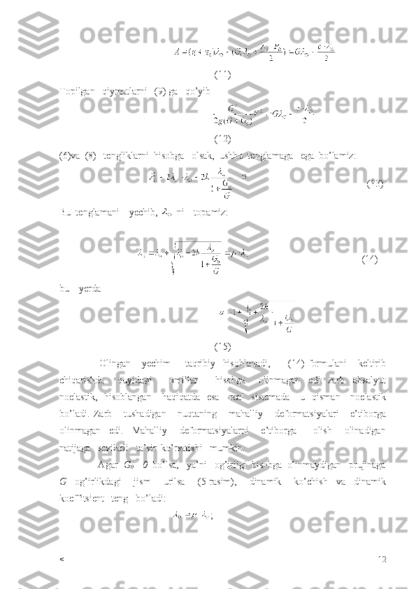                           
(11)
Topilgan   qiymatlarni   (9) ga   qo’yib 
                                 
(12)
(6)va  (8)   tengliklarni  hisobga   olsak,  ushbu  tenglamaga   ega  bo’lamiz:
                                                                                     (13)
Bu  tenglamani    yechib,   ni    topamiz:
                                                                           (14)
bu    yerda  
                            
(15)
                      Olingan       yechim         taqribiy     hisoblanadi,           (14)   formulani       keltirib
chiqarishda       quyidagi         omillar         hisobga       olinmagan     edi:   zarb     absalyut
noelastik,   hisoblangan       haqiqatda    esa      real    sistemada       u    qisman      noelastik
bo’ladi.   Zarb       tushadigan       nuqtaning       mahalliy       deformatsiyalari       e’tiborga
olinmagan     edi.     Mahalliy       deformatsiyalarni       e’tiborga         olish       olinadigan
natijaga   sezilarli   ta’sir  ko’rsatishi   mumkin.    
               Agar   G
0  =0   bo’lsa,   ya’ni   og’irligi  hisobga  olinmaydigan   prujinaga
G     og’irlikdagi       jism       urilsa       (5-rasim),       dinamik       ko’chish     va     dinamik
koeffitsient   teng   bo’ladi:
                                               ;
< 12 