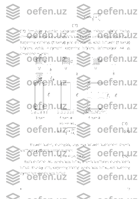                                           
(16)
(16)   formuladan   yuqoridan   tushayotgan   massasiga   nisbatan   og’irligi   hisobga
olinmaydigan sterjen uchun dinamiklik koeffitsientni topishda foydalansa bo’ladi.
Sterjenning   siqilishiga   (6-rasm, a )   yoki   cho’zilishiga   sabab   bo’luvchi   (6-rasm, b )
bo’ylama   zarbda   qiymatini   sterjenning   bo’ylama   deformatsiyasi     ga
almashtirish mumkin:
                    5-rasm                  6-rasm.  a                     6-rasm. b
                                             ,                                                        (17)
                                                                                                       (18)
            Siquvchi   kuchni,   shuningdek,   unga   mos   keluvchi   kuchlanishni   dinamik
koeffitsient yordamida toppish mumkin:
                                              ;                                              (19)
       Statik cho’zilish     qancha katta bo’lsa, dinamik koeffitsient shuncha kichik
bo’ladi.   Shunday   qilib,   sterjenning   bikirligi   qancha   katta   bo’lsa,   zarb   kuchining
qiymati ham shuncha katta bo’ladi.  
< 13 