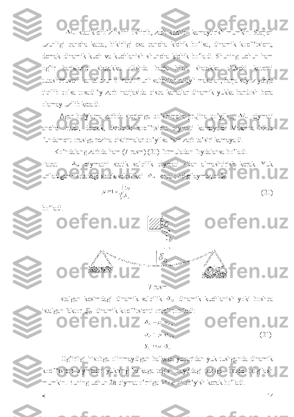                       statik cho’zilishni oshirib, zarb kuchini kamaytirish mumkin. Sterjen
uzunligi   qancha   katta,   bikirligi   esa   qancha   kichik   bo’lsa,   dinamik   koeffitsient,
demak   dinamik   kuch   va   kuchlanish   shuncha   kichik   bo’ladi.   Shuning   uchun   ham
og’ir   barjalarini   shatakka   olishda   barja   bilan   shatakka   oluvchi   katerni
tutashtiruvchi kanat uzun olinadi. Turli sabablar tufayli masalan, barja sayoz yerga
tiqilib   qolsa   tosadifiy   zarb   natijasida   qisqa   kanatlar   dinamik   yukka   bardosh   bera
olamay uzilib ketadi.
              Agar   bo’ylama   zarbda   sterjenga   qo’shimcha   prujina   qo’yilsa,     qiymati
ancha   ortadi,   demak,   dinamik   koeffitsient   qiymati   kamayadi.   Mashina   bilan
fundament orasiga rezina qistirmalar qo’yilsa ham zarb ta’siri kamayadi.
       Ko’ndalang zarbda ham (7-rasm) (20) formuladan foydalansa bo’ladi.
Faqat         qiymatni   statik   salqilik   qiymati   bilan   almashtirish   kerak.   Yuk
uriladigan nuqtadagi statik salqilikni     orqali belgilaymiz,unda 
                                                                                                                    (20)
bo’ladi.
7- rasm
          Istalgan   kesimdagi   dinamik   salqilik     dinamik   kuchlanish   yoki   boshqa
istalgan   faktor    S
D    dinamik   koeffitsienti   orqali   topiladi :
  ,
                                                           ,                                                  (21)
               Og’irligi  hisobga olinmaydigan balkaga  yuqoridan yuk tushganda  dinamik
koeffitsient   qiymatini   yukning   balkaga   tegish   paytidagi   tezligi     orqali   belgilash
mumkin. Buning uchun  2h  qiymat o’rniga   ni qo’yish kerak bo’ladi.
< 14 
