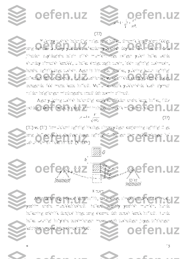                                                    
(22)
                  Yukning  tushish   balandligi   nolga  teng  bo’lsa,   dinamik  koeffitsient   ikkiga
teng   bo’ladi.   Bunday   yuklanish   to’satdan   yuklanish   deyiladi.   Bu   masalani   fizik
jihatdan   quyidagicha   talqin   qilish   mumkin:   ipga   osilgan   yukni   balka   ustida
shunday   o’rnatish   kerakki,   u   balka   sirtiga   tegib   tursin,   lekin   og’irligi   tushmasin,
barcha   og’irlik   ipga   tushsin.   Agar   ip   bir   onda   qirqilsa,   yukning   butun   og’irligi
to’satdan  balkaga  tushadi.   Bunda   kuchlanish  va  salqiliklar  statik   yuklanishdagiga
qaraganda   ikki   marta   katta   bo’ladi.   Ma’lumki   statik   yuklanishda   kuch   qiymati
noldan belgilangan miqdorgacha ortadi deb taxmin qilinadi.
              Agar   yukning   tushish   balandligi   statik   salqilikdan   ancha   katta   bo’lsa,   ildiz
ostidagi ikkinchi hadga nisbatan birni inobatga olmaslik mumkin. Unda
                                                                                                            (23)
(20) va (21) formulalarni og’irligi hisobga olinmaydigan sterjenning og’irligi G ga
teng     bo’lgan   yuk   tushadigan   joyga   og’irligi   G
0   bo’lgan   jism   mahkamlangan   hol
uchun ham qo’llasa bo’ladi .(8-rasm)
8-rasm
           Agar balkaning massasi katta bo’lib, uni hisobga olmaslik mumkin bo’lmasa,
yechim   ancha   murakkablashadi.   Balkani   taqribiy   yechish   mumkin,   bunda
balkaning   erkinlik   darajasi   birga   teng   sistema   deb   qarash   kerak   bo’ladi.   Bunda
balka   uzunligi   bo’yicha   taqsimlangan   massa,   zarb   tushadigan   joyga   to’plangan
keltirilgan massa bilan almashtiriladi.
< 15 