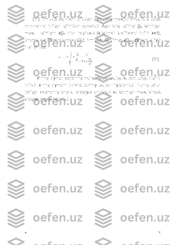          (21)  formulada   esa   o ’ zaro   uriladigan   jismlarning   massalari   emas ,  balki   ularga
proportsional   bo ’ lgan   og ’ irliklari   qatnashadi .   Agar   balka   og ’ irligi   Q
0 ,   keltirilgan
massa     og ’ irligini   kQ
0   bilan   belgilasak   ( k - keltirish   koeffitsienti   bo ’ lib   k <1 ),
dinamik   koeffitsientni   toppish   (21)   formulaga   G
0   o ’ rniga   kQ
0     qiymatni   qo ’ yib
hosil   qilinadi .
                                                                                          (24)
              K   ning   qiymati   sterjenning   mahkamlanish   usuliga   va   zarb   turiga   bog’liq
bo’ladi.   k   ning   qiymatini   topishda   taqribiy   usuldan   foydalaniladi.   Buning   uchun
berilgan   sistemaning   kinetik     energiyasi   aniqlanadi   va   keltirilgan   massa   kinetek
energiya bilan solishtiriladi.
         
< 16 