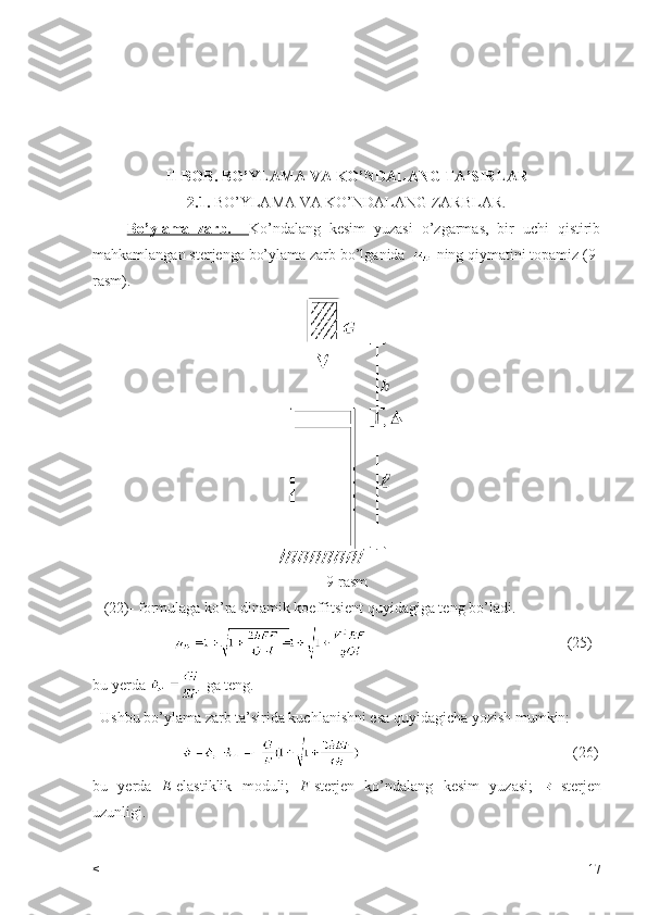                    
II-BOB. BO’YLAMA VA KO’NDALANG TA’SIRLAR
2.1.  BO’YLAMA VA KO’NDALANG ZARBLAR.
        Bo’ylama   zarb.     Ko’ndalang   kesim   yuzasi   o’zgarmas,   bir   uchi   qistirib
mahkamlangan sterjenga bo’ylama zarb bo’lganida   ning qiymatini topamiz (9-
rasm).
9-rasm
   (22)- formulaga ko’ra dinamik koeffitsient quyidagiga teng bo’ladi.
                                                                        (25)
bu yerda   ga teng.
  Ushbu bo’ylama zarb ta’sirida kuchlanishni esa quyidagicha yozish mumkin:
                                                                                (26)
bu   yerda   E -elastiklik   moduli;   F -sterjen   ko’ndalang   kesim   yuzasi;   -sterjen
uzunligi.
      
< 17 