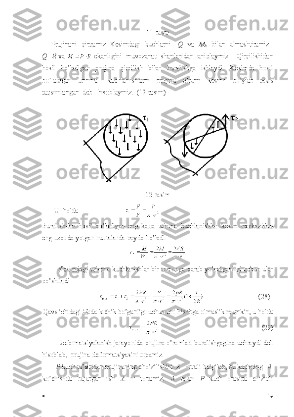 11- rasm
        Prujinani     qirqamiz .   Kesimdagi     kuchlarni       Q     va     M
b     bilan     almashtiramiz   .
Q = R   va     ekanligini     muvozanat     shartlaridan     aniqlaymiz   .    Qirqilishidan
hosil     bo ’ ladigan     prujina     qirqilish     bilan     buralishga     ishlaydi .     Kesimda     hosil
bo ’ ladigan     urinma       kuchlanishlarni     prujina     o ’ rami     kesimi     bo ’ ylab     tekis
taqsimlangan    deb     hisoblaymiz .   (12-rasim) 
12- rasim
        U    holda                              
Buralishdan   hosil   bo ’ ladigan   eng   katta   urinma   kuchlanishlar   kesim   markazidan
eng   uzoqda   yotgan   nuqtalarda   paydo   bo ’ ladi .
           Kesimdagi   urinma   kuchlanishlar   bir   tomonga   qarab   yo ’ nalganligi   uchun   ular
qo ’ shiladi  
                                                                (28)
Qavs   ichidagi   ifoda   kichik   bo ’ ganligi   uchun   uni   hisobga   olmaslik   mumkin ,  u   holda
                                                           (29)
         Deformatsiyalanish   jarayonida   prujina   o ’ ramlari   buralishgagina   uchraydi   deb
hisoblab ,   prujina   deformatsiyasini   topamiz .
         P  kuch ta’siridan prujinaning cho’zilishini    orqali belgilab, bu kuchning  
ko’chishda   bajargan   ishi   A   ni   topamiz.     bilan   P   kuch   orasida   chiziqli
< 19 