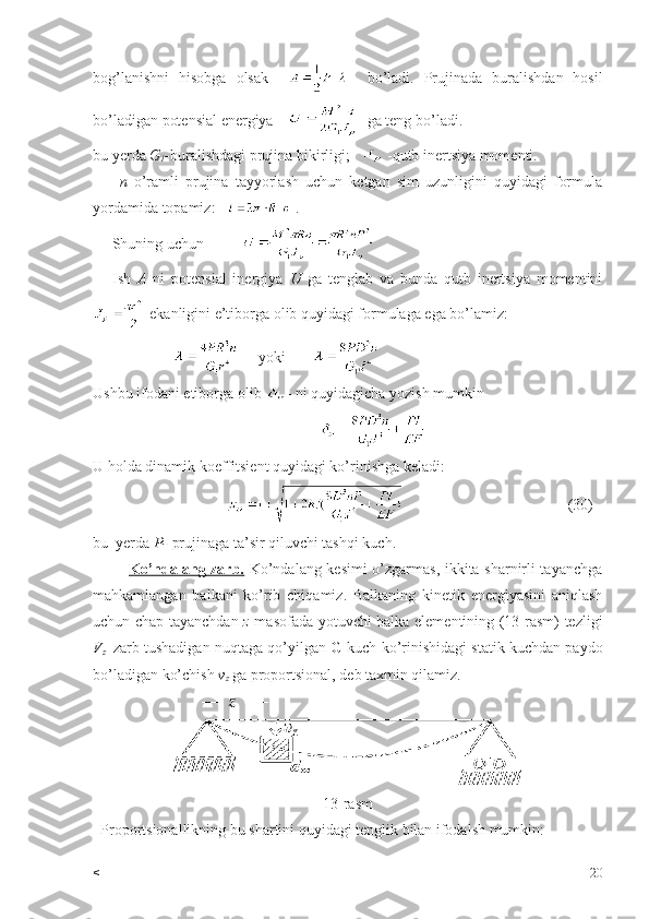 bog’lanishni   hisobga   olsak         bo’ladi.   Prujinada   buralishdan   hosil
bo’ladigan potensial energiya       ga teng bo’ladi.
bu yerda  G
1 - buralishdagi prujina bikirligi;     -qutb inertsiya momenti.
        n   o’ramli   prujina   tayyorlash   uchun   ketgan   sim   uzunligini   quyidagi   formula
yordamida topamiz:     .
     Shuning uchun          
      Ish   A   ni   potensial   inergiya   U   ga   tenglab   va   bunda   qutb   inertsiya   momentini
 ekanligini e’tiborga olib quyidagi formulaga ega bo’lamiz:
                           yoki                       
Ushbu ifodani etiborga olib  - ni quyidagicha yozish mumkin 
                      
U holda dinamik koeffitsient quyidagi ko’rinishga keladi:
                                                                               (30)
bu  yerda  P-  prujinaga ta’sir qiluvchi tashqi kuch.
              Ko’ndalang zarb.   Ko’ndalang kesimi o’zgarmas, ikkita sharnirli tayanchga
mahkamlangan   balkani   ko’rib   chiqamiz.   Balkaning   kinetik   energiyasini   aniqlash
uchun chap tayanchdan   z   masofada yotuvchi balka elementining (13-rasm) tezligi
V
z    zarb tushadigan nuqtaga qo’yilgan  G  kuch ko’rinishidagi statik kuchdan paydo
bo’ladigan ko’chish  v
z  ga proportsional, deb taxmin qilamiz.
13-rasm
  Proportsionallikning bu shartini quyidagi tenglik bilan ifodalsh mumkin:
< 20 