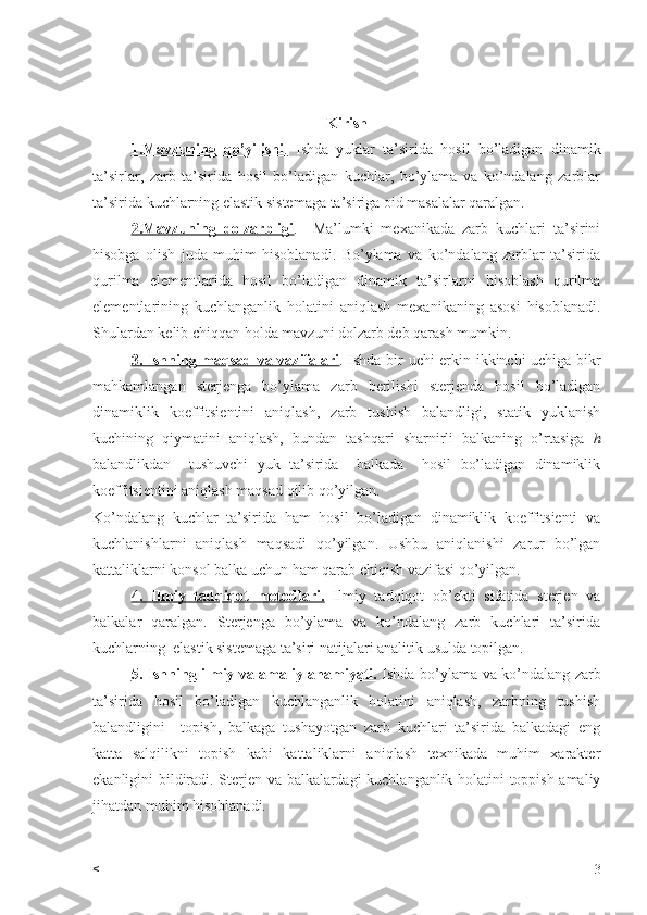 Kirish
1.Mavzuning   qo’yilishi    .     Ishda   yuklar   ta’sirida   hosil   bo’ladigan   dinamik
ta’sirlar,   zarb   ta’sirida   hosil   bo’ladigan   kuchlar,   bo’ylama   va   ko’ndalang   zarblar
ta’sirida kuchlarning elastik sistemaga ta’siriga oid masalalar qaralgan.
2.Mavzuning   dolzarbligi .     Ma’lumki   mexanikada   zarb   kuchlari   ta’sirini
hisobga   olish   juda   muhim   hisoblanadi.   Bo’ylama   va   ko’ndalang   zarblar   ta’sirida
qurilma   elementlarida   hosil   bo’ladigan   dinamik   ta’sirlarni   hisoblash   qurilma
elementlarining   kuchlanganlik   holatini   aniqlash   mexanikaning   asosi   hisoblanadi.
Shulardan kelib chiqqan holda mavzuni dolzarb deb qarash mumkin.
3. Ishning maqsad va vazifalari . Ishda bir uchi erkin ikkinchi uchiga bikr
mahkamlangan   sterjenga   bo’ylama   zarb   berilishi   sterjenda   hosil   bo’ladigan
dinamiklik   koeffitsientini   aniqlash,   zarb   tushish   balandligi,   statik   yuklanish
kuchining   qiymatini   aniqlash,   bundan   tashqari   sharnirli   balkaning   o’rtasiga   h
balandlikdan     tushuvchi   yuk   ta’sirida     balkada     hosil   bo’ladigan   dinamiklik
koeffitsientini aniqlash maqsad qilib qo’yilgan.
Ko’ndalang   kuchlar   ta’sirida   ham   hosil   bo’ladigan   dinamiklik   koeffitsienti   va
kuchlanishlarni   aniqlash   maqsadi   qo’yilgan.   Ushbu   aniqlanishi   zarur   bo’lgan
kattaliklarni konsol balka uchun ham qarab chiqish vazifasi qo’yilgan.
4.   Ilmiy   tadqiqot   metodlari.   Ilmiy   tadqiqot   ob’ekti   sifatida   sterjen   va
balkalar   qaralgan.   Sterjenga   bo’ylama   va   ko’ndalang   zarb   kuchlari   ta’sirida
kuchlarning  elastik sistemaga ta’siri natijalari analitik usulda topilgan.
5. Ishning ilmiy va amaliy ahamiyati.   Ishda bo’ylama va ko’ndalang zarb
ta’sirida   hosil   bo’ladigan   kuchlanganlik   holatini   aniqlash,   zarbning   tushish
balandligini     topish,   balkaga   tushayotgan   zarb   kuchlari   ta’sirida   balkadagi   eng
katta   salqilikni   topish   kabi   kattaliklarni   aniqlash   texnikada   muhim   xarakter
ekanligini bildiradi.   Sterjen va balkalardagi kuchlanganlik holatini toppish amaliy
jihatdan muhim hisoblanadi.
< 3 