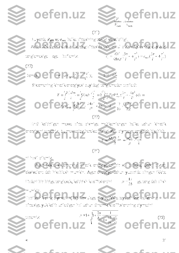                                                      
(31)
     Bu yerda  V
max  va  v
max -balka o’rtasining tezligi va salqiligi.
     Zarb tushadigan nuqta balkaning o’rtasida deb, qabul qilib salqilikning quyidagi
tenglamasiga   ega   bo’lamiz:            
(32)
Demak,                   ;          
      Sistemaning kinetik energiyasi quyidagi tenglamadan topiladi:
         
(33)
    Endi   keltirilgan   massa   o’rta   qismiga   mahkamlangan   balka   uchun   kinetik
energiyani topamiz. Bu massaning harakat tezligi  V
max   qiymatga teng deb hisoblab,
                                                 
(34)
ni hosil qilamiz.
          Agar   ikkita   sistemaning   kinetik   energiyalari   bir   xil   bo’lasa,   ularni   o’zaro
ekvivalent   deb   hisoblash   mumkin.   Agar   energiya   uchun   yuqorida   olingan   ikkita
ifodani bir-biriga tenglasak, keltirish koeffitsientini             ga teng deb olish
mumkin.
Topilgan k ning qiymatini (25) formulaga quyib, ikkita tayanchdagi balkaning 
o’rtasiga yuk kelib uriladigan hol uchun dinamik koeffitsientning qiymatini 
topamiz:                                                                           (35)
< 21 