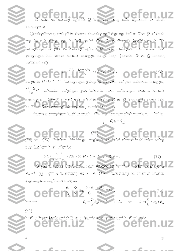         G   kuch   va   xususiy   og’irlik   Q   ta’siridagi   eng   katta   egilishini     bilan
belgilaymiz.
    Qandaydir vaqt oralig’ida sistema shunday egilishga ega bo’lsa  G  va  Q  ta’sirida
eng   katta   bosimga   ega   bo’ladi,   ya’ni   Gk
D +Q,   k
D -dinamik   koeffitsient   bo’lib
tushayotgan   G   yuk   va   xususiy   og’irlik   Q   ning   inertsiyasi   hisoblanadi.   Biz
qarayotgan   hol   uchun   kinetik   energiya   nolga   teng.   (chunki   G   va   Q   larning
tezliklari nol).
                                                                       (37)
bu   yerda     -tushayotgan   yukga   qadar   hosil   bo’lgan   potensial   inergiya;
  -to’satdan   qo’yilgan   yuk   ta’sirida   hosil   bo’ladigan   sistema   kinetik
energiyasi;     -yuk   ta’siridan   so’ng   G   va   Q   larning   bajargan   ishi
bo’lib,  to’ldiruvchi egilish deyiladi,  bunda  .
       Potensial energiyani kuchlar orqali     deb ham olish mumkin.  U holda
                                     
(38)
(38)   va     (39)   ifodalarni   bir-biriga   tenglasak   va   ba’zi   almashtirishlardan   so’ng
quyidagilarni hosil qilamiz:
                                               (39)
            G   yuk   ta’siridan   hosil   bo’ladigan   sistema   egilishini     bilan   belgilaymiz
  ( Q   og’irlik   ta’siridan)   va     (   ta’siridan)   ko’chishlar   orasida
quyidagicha bog’liqlik mavjud 
                                        va   ,                                        (40)
bundan                                 va    
(41)
hosil qilingan ifodalarni (40) ga qo’yamiz va quyidagilarni hosil qilamiz
< 23 