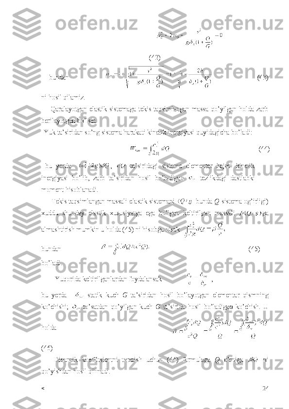                                          
(42)
bundan                                                (43)
ni hosil qilamiz.
       Qaralayotgan elastik sistemaga tekis taqsimlangan massa qo’yilgan holda zarb
berilayotgan bo’lsin.
Yuk ta’siridan so’ng sistema harakati kinetik inergiyasi quyidagicha bo’ladi:                                          
                                                                     (44)
  bu   yerda     ,     ta’siridagi   sistema   elementar   hajmi   kinetik
inergiyasi   bo’lib,   zarb   ta’siridan   hosil   bo’ladigan     tezlikdagi   dastlabki
moment hisoblanadi.
      Tekis taqsimlangan massali elastik sistemani    bunda  Q -sistema og’irligi)
xuddu   shunday   elastik   xususiyatga   ega   bo’lgan   keltirilgan   massali   ga
almashtirish mumkin u holda (45) ni hisobga olsak  
bundan                                                                                  (45)
bo’ladi.
        Yuqorida keltirilganlardan foydalansak                ,
bu   yerda     -statik   kuch   G   ta’siridan   hosil   bo’layotgan   elementar   qismning
ko’chishi;   -to’satdan   qo’yilgan   kuch   G   ta’sirida   hosil   bo’ladigan   ko’chish.   U
holda                                          
(46)
      Dinamik   koeffitsientni   toppish   uchun   (44)   formulaga   Q   o’rniga     ni
qo’yishdan hosil qilinadi.
< 24 