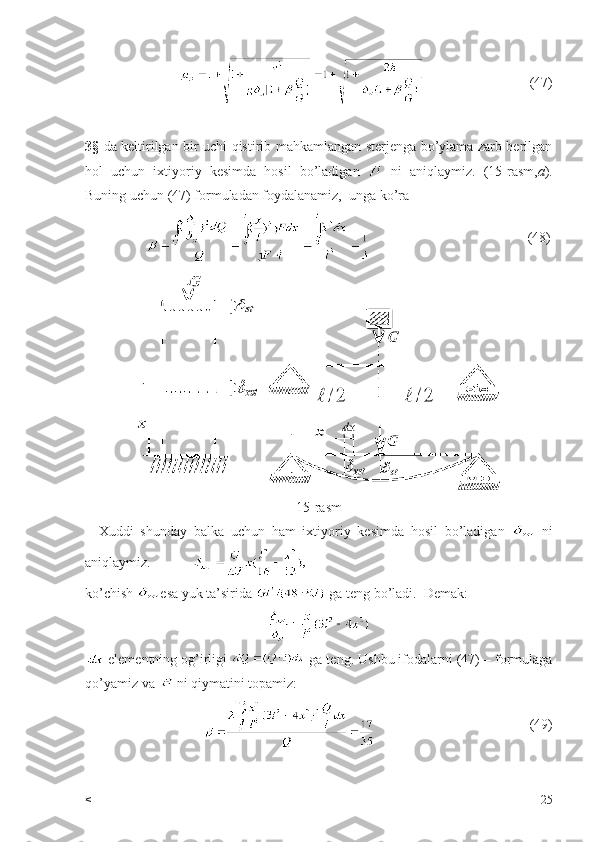                                         (47)
3§   da keltirilgan bir uchi qistirib mahkamlangan sterjenga bo’ylama zarb berilgan
hol   uchun   ixtiyoriy   kesimda   hosil   bo’ladigan     ni   aniqlaymiz.   (15-rasm, a ).
Buning uchun (47) formuladan foydalanamiz,  unga ko’ra 
                                                               (48)
15-rasm
    Xuddi   shunday   balka   uchun   ham   ixtiyoriy   kesimda   hosil   bo’ladigan     ni
aniqlaymiz.            
ko’chish  esa yuk ta’sirida   ga teng bo’ladi.  Demak: 
 elementning og’irligi   ga teng. Ushbu ifodalarni (47) – formulaga
qo’yamiz va   ni qiymatini topamiz:  
                                                              (49)
< 25 