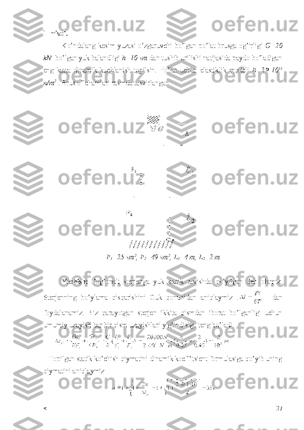1-misol.
               Ko’ndalang kesim yuzasi o’zgaruvchi bo’lgan po’lat brusga og’irligi   G=20
kN   bo’lgan yuk balandligi  h=10 sm  dan tushib urilishi natijasida paydo bo’ladigan
eng   katta   dinamik   kuchlanish   topilsin.   Po’lat   uchun   elastiklik   modeli   E=2 10 11
n/m 2
  . Brus o’lchamlari rasmda tasvirlangan
F
1 =25 sm 2
, F
2 =49 sm 2
, L
1 =4 m, L
2 =2 m
Yechish:   Pog’onali   sterjenga   yuk   statik   ravishda   qo’yilgan   deb   olamiz.
Sterjenning   bo’ylama   qisqarishini   Guk   qonunidan   aniqlaymiz   .     dan
foydalanamiz.   Biz   qarayotgan   sterjen   ikkita   qismdan   iborat   bo’lganligi   uchun
umumiy uzayish har bir qism uzayishlari yig’indisiga teng bo’ladi.
      
   Topilgan statik ko’chish qiymatini dinamik koeffitsient formulasiga qo’yib uning
qiymatini aniqlaymiz 
< 27 