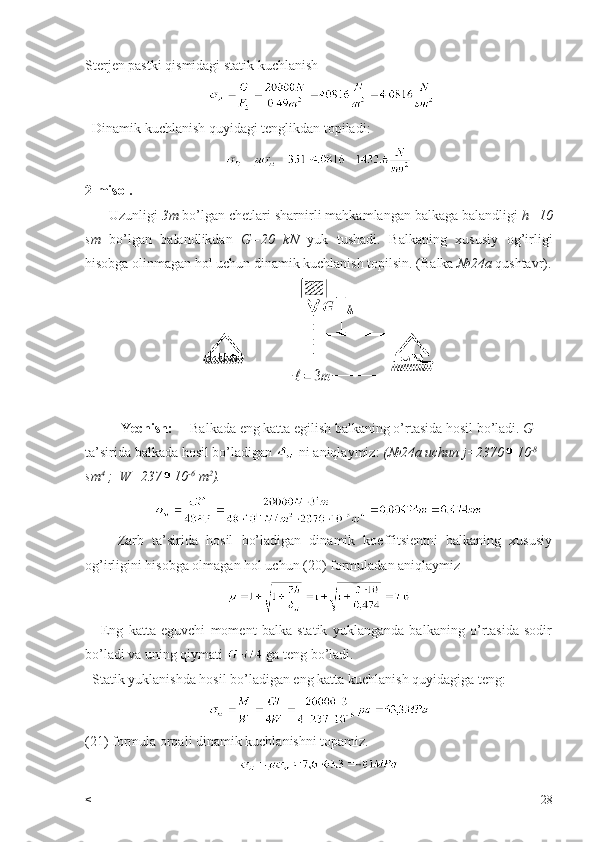 Sterjen pastki qismidagi statik kuchlanish   
  
  Dinamik kuchlanish quyidagi tenglikdan topiladi:
2-misol.
      Uzunligi  3m  bo’lgan chetlari sharnirli mahkamlangan balkaga balandligi  h=10
sm   bo’lgan   balandlikdan   G=20   kN   yuk   tushadi.   Balkaning   xususiy   og’irligi
hisobga olinmagan hol uchun dinamik kuchlanish topilsin. (Balka  №24a  qushtavr).
Yechish:      Balkada eng katta egilish balkaning o’rtasida hosil bo’ladi.  G 
ta’sirida balkada hosil bo’ladigan   ni aniqlaymiz:  (№24a uchun j=2370 10 -8
 
sm 4
 ;  W=237 10 -6
 m 2
).
        Zarb   ta’sirida   hosil   bo’ladigan   dinamik   koeffitsientni   balkaning   xususiy
og’irligini hisobga olmagan hol uchun (20) formuladan aniqlaymiz
      Eng   katta   eguvchi   moment   balka   statik   yuklanganda   balkaning   o’rtasida   sodir
bo’ladi va uning qiymati   ga teng bo’ladi.
  Statik yuklanishda hosil bo’ladigan eng katta kuchlanish quyidagiga teng:
(21) formula orqali dinamik kuchlanishni topamiz.
< 28 