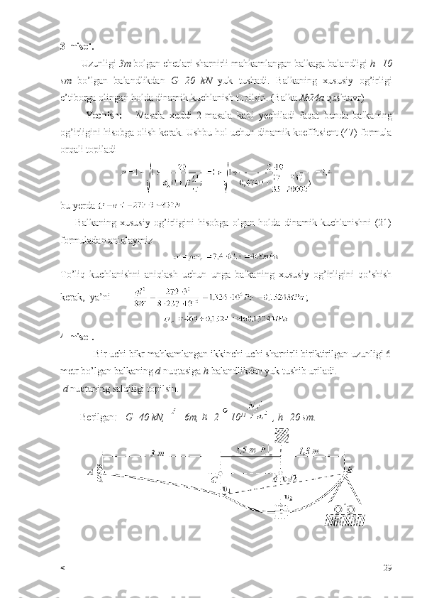 3-misol.
        Uzunligi  3m  bolgan chetlari sharnirli mahkamlangan balkaga balandligi  h=10
sm   bo’lgan   balandlikdan   G=20   kN   yuk   tushadi.   Balkaning   xususiy   og’irligi
e’tiborga olingan holda dinamik kuchlanish topilsin. (Balka  №24a  qushtavr)
Yechish:       Masala   xuddi   2-masala   kabi   yechiladi   faqat   bunda   balkaning
og’irligini hisobga olish kerak. Ushbu hol uchun dinamik koeffitsient (47) formula
orqali topiladi
bu yerda 
        Balkaning   xususiy   og’irligini   hisobga   olgan   holda   dinamik   kuchlanishni   (21)
formuladan aniqlaymiz 
To’liq   kuchlanishni   aniqlash   uchun   unga   balkaning   xususiy   og’irligini   qo’shish
kerak,  ya’ni          ;
4-misol.
             Bir uchi bikr mahkamlangan ikkinchi uchi sharnirli biriktirilgan uzunligi 6
metr bo’lgan balkaning  d  nuqtasiga  h  balandlikdan yuk tushib uriladi.
  d  nuqtaning salqiligi topilsin.
        Berilgan :   G=40 kN,   =6m, E=2  10 11  
 , h=20 sm .
< 29 