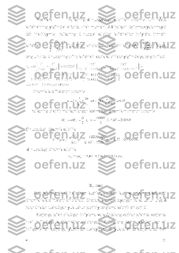 Yechish:               Balkaning   d   nuqtasidagi   salqilikni   topamiz.   Uni   ikkita
ko’chishning   yig’indisi   sifatida   olish   mumkin.   AB   balkani   deformatsiyalanmaydi
deb   hisoblaymiz.   Balkaning   d   nuqtasi   salqiligi   ko’chishlar   bo’yicha   birinchi
ko’chish           ifoda   bilan   aniqlanadi.   Ikkinchi   ko’chish       ifodaga
teng u holda d nuqtaning to’liq ko’chishi statik salqiliklar yig’indisiga teng bo’ladi.
      Dinamik koeffitsientni topamiz
     Balkaning qistirib mahkamlangan kesimidagi dinamik momentni topamiz
C  nuqtadagi  dinamik salqilik    
.
  d   nuqtadagi dinamik salqilik 
.
Xulosa:
           Zarb ta’sirida   hosil bo’ladigan kuchlar, siquvchi kuch va unga mos keluvchi
dinamiklik koeffitsienti aniqlanadi. Chetlari  sharnirli tayangan balka uchun unga  h
balandlikdan tushadigan yuk uchun taqribiy tenglama keltirib chiqarildi.
               Sterjenga ta’sir qiladigan bo’ylama va ko’ndalang zarblar ta’sirida sterjenda
hosil   bo’ladigan   kuchlanishlar   aniqlangan.   Ko’ndalang   kesim   yuzalari   har   xil
bo’lgan zinali sterjenga   yuqoridan tushayotgan   G    yuk ta’sirida sterjenlarda hosil
< 30 
