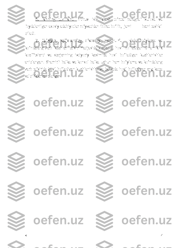 6.   Ishning   tuzilishi.   Bitiruv   ishi   kirish   to’rtta   paragraf   xulosa   va
foydalanilgan asosiy adabiyotlar ro’yxatidan iborat bo’lib,  jami ____ betni tashkil
qiladi.
7.   Olingan   natijalarning   qisqacha   mazmuni.     Ishda   bo’ylama   va
ko’ndalang   zarb   kuchlari   ta’siri   natijasida   sterjenda   hosil   bo’ladigan   dinamiklik
koeffitsienti   va   sterjenning   ixtiyoriy   kesimida   hosil   bo’ladigan   kuchlanishlar
aniqlangan.   Sharnirli   balka   va   konsol   balka   uchun   ham   bo’ylama   va   ko’ndalang
zarb ta’sirida hosil bo’ladigan kuchlanishlar va balkada hosil bo’ladigan eng katta
salqiliklar aniqlangan.
< 4 