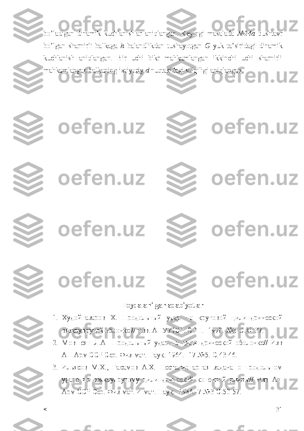 bo’ladigan   dinamik   kuchlanishlar   aniqlangan.   Keyingi   masalada   №24a   qushtavr
bo’lgan   sharnirli   balkaga   h   balandlikdan   tushayotgan   G   yuk   ta’siridagi   dinamik
kuchlanish   aniqlangan.   Bir   uchi   bikr   mahkamlangan   ikkinchi   uchi   sharnirli
mahkamlangan balkaning ixtiyoriy  d  nuqtasidagi salqiligi aniqlangan.
Foydalanilgan adabiyotlar
1. Худ о йназаров   Х .   Продольный   удар   по   круговой   цилиндрической
вязкоупругой облочке // Изв. АНУзССР. СТН. -1990.-№3-С.31-37. 
2. Мовшсян   Л.А     Продольный   удар   по   цилиндрической   оболочке//   Изв
A Н Арм  CC Р Сер. Физ-мат. Наук.-1964.- 17-№5.-С.43-46.
3. Ильясов   М.Х.,   Гасамов   А.Х.   Несталионарная   задача   о   продольном
ударе   по   взякоупругому   цилиндрической   конечной   длины//   Изв   A Н
Арм  CC Р Сер. Физ-мат. И мат. Наук. -1986.-7-№3-С.50-57.
< 31 