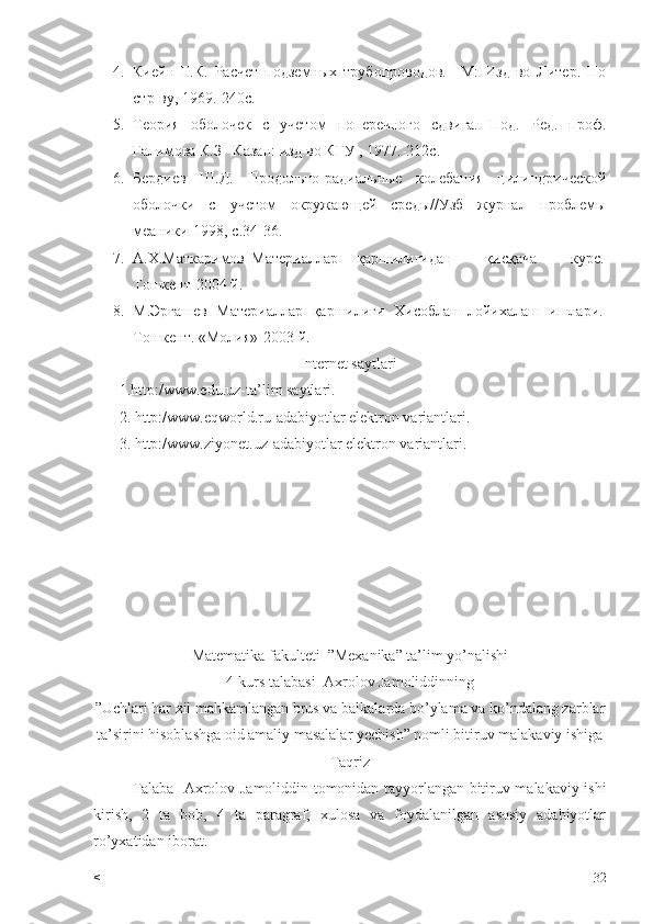 4. Киейн   Г.К.   Расчет   подземных   трубопроводов.   –М:   Изд-во   Литер.   По
стр-ву, 1969.-240с.
5. Теория   оболочек   с   учетом   поперечного   сдвига.   Под.   Ред.   проф.
Галимова К.З –Казан: изд-во КГУ , 1977.-212с.
6. Бердиев   Ш.Д.   Продольно-радиальные   колебания   цилиндрической
оболочки   с   учетом   окружающей   среды//Узб   журнал   проблемы
меаники-1998, с.34-36.
7. А.Х.Маткаримов Материаллар қаршилигидан   қисқача   курс.
Тошкент-2004 й.
8. М.Эргашев   Материаллар   қаршилиги   Хисоблаш-лойихалаш   ишлари.
Тошкент. «Молия»-2003 й.
Internet saytlari
1.http:/www.edu.uz-ta’lim saytlari.
2. http:/www.eqworld.ru-adabiyotlar elektron variantlari.
3. http:/www.ziyonet.uz-adabiyotlar elektron variantlari.
Matematika fakulteti  ”Mexanika” ta’lim yo’nalishi
4-kurs talabasi  Axrolov Jamoliddinning
”Uchlari har xil mahkamlangan brus va balkalarda bo’ylama va ko’ndalang zarblar
ta’sirini hisoblashga oid amaliy masalalar yechish” nomli bitiruv malakaviy ishiga
Taqriz
Talaba     Axrolov Jamoliddin tomonidan tayyorlangan bitiruv malakaviy ishi
kirish,   2   ta   bob,   4   ta   paragraf,   xulosa   va   foydalanilgan   asosiy   adabiyotlar
ro’yxatidan iborat. 
< 32 