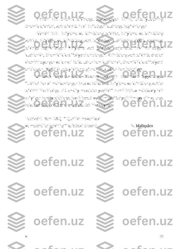 Birinchi   bob   dinamik   ta’sirlarga   bag’ishlangan   bo’lib,   unda   yuklarning
dinamik ta’sirlari, zarb ta’sirida hosil bo’ladigan kuchlarga bag’ishlangan
Ikkinchi   bob     bo’ylama   va   ko’ndalang   ta’sirlar,   bo’ylama   va   ko’ndalang
zarblar,   bo’ylama   va   ko’ndalang   zarb   ta’siridagi   kuchlarning   elastik   sistemaga
ta’siriga   bag’ishlangan.   Bo’ylama   zarb   ta’sirida   sterjenlarda   hosil   bo’ladigan
kuchlanish, dinamiklik koeffitsiyenti aniqlangan. Ko’ndalang zarb ta’sirida chetlari
sharnirli tayangan va konsol balka uchun ham kuchlanish, dinamiklik koeffitsiyenti
aniqlangan. Xuddi shunday ishlar pog’onali brus uchun ham bajarilgan.
Umuman   olganda   talaba   Xasanov   Jaxongir   tomonidan   tayyorlangan
”Uchlari har xil mahkamlangan brus va balkalarda bo’ylama va ko’ndalang zarblar
ta’sirini   hisoblashga   oid   amaliy   masalalar   yechish”   nomli   bitiruv   malakaviy   ishi
qo’yilgan barcha talablarga javob beradi va ish muvaffaqiyatli himoya qilinsa unga
bakalavr darajasini berish mumkin  deb hisoblayman.
Taqrizchi:  Sam DAQI “ Qurilish mexanikasi 
va materiallar qarshiligi” kafedrasi dotsenti                                 N . Meliqulov
< 33 