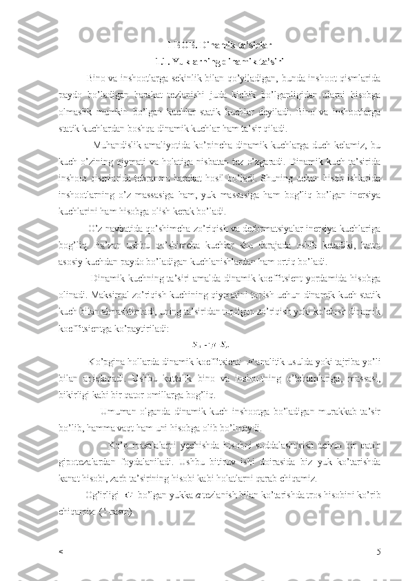 I-BOB. Dinamik ta’sirlar 
1.1. Yuklarning dinamik ta’siri
                 Bino va inshootlarga sekinlik bilan qo’yiladigan, bunda inshoot qismlarida
paydo   bo’ladigan   harakat   tezlanishi   juda   kichik   bo’lganligidan   ularni   hisobga
olmaslik   mumkin   bo’lgan   kuchlar   statik   kuchlar   deyiladi.   Bino   va   inshootlarga
statik kuchlardan boshqa dinamik kuchlar ham ta’sir qiladi.
                    Muhandislik  amaliyotida  ko’pincha  dinamik  kuchlarga  duch  kelamiz, bu
kuch   o’zining   qiymati   va   holatiga   nisbatan   tez   o’zgaradi.   Dinamik   kuch   ta’sirida
inshoot  qismlarida tebranma harakat  hosil  bo’ladi. Shuning uchun hisob ishlarida
inshootlarning   o’z   massasiga   ham,   yuk   massasiga   ham   bog’liq   bo’lgan   inersiya
kuchlarini ham hisobga olish kerak bo’ladi.
               O’z navbatida qo’shimcha zo’riqish va deformatsiyalar inersiya kuchlariga
bog’liq.   Ba’zan   ushbu   qo’shimcha   kuchlar   shu   darajada   oshib   ketadiki,   hatto
asosiy kuchdan paydo bo’ladigan kuchlanishlardan ham ortiq bo’ladi.
                   Dinamik kuchning ta’siri amalda dinamik koeffitsient yordamida hisobga
olinadi. Maksimal zo’riqish kuchining qiymatini topish uchun dinamik kuch statik
kuch bilan almashtiriladi, uning ta’siridan topilgan zo’riqish yoki ko’chish dinamik
koeffitsientga ko’paytiriladi:
                                                          
           Ko’pgina hollarda dinamik koeffitsient   analitik usulda yoki tajriba yo’li
bilan   aniqlanadi.   Ushbu   kattalik   bino   va   inshootning   o’lchamlariga,   massasi,
bikirligi kabi bir qator omillarga bog’liq.
                      Umuman   olganda   dinamik   kuch   inshootga   bo’ladigan   murakkab   ta’sir
bo’lib, hamma vaqt ham uni hisobga olib bo’lmaydi.
                        Ko’p   masalalarni   yechishda   hisobni   soddalashtirish   uchun   bir   qator
gipotezalardan   foydalaniladi.   Ushbu   bitiruv   ishi   doirasida   biz   yuk   ko’tarishda
kanat hisobi, zarb ta’sirining hisobi kabi holatlarni qarab chiqamiz.
           Og’irligi    bo’lgan yukka  a  tezlanish bilan ko’tarishda tros hisobini ko’rib
chiqamiz: (1-rasm)
< 5 