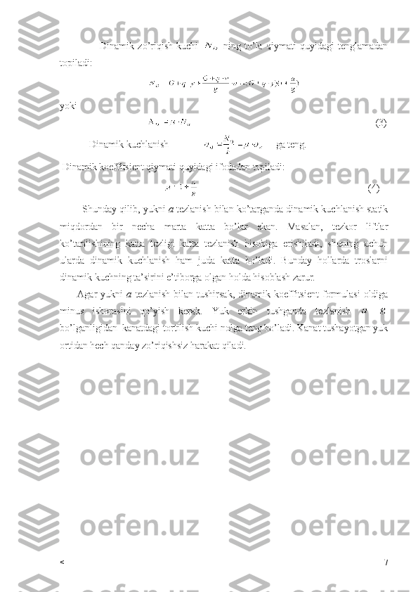                       Dinamik   zo’riqish   kuchi     ning   to’la   qiymati   quyidagi   tenglamadan
topiladi:
yoki                         
                                                                                                               (3)
            Dinamik kuchlanish                    ga teng.
 Dinamik koeffitsient qiymati quyidagi ifodadan topiladi:   
                                                                                                             (4)
         Shunday qilib, yukni  a  tezlanish bilan ko’targanda dinamik kuchlanish statik
miqdordan   bir   necha   marta   katta   bo’lar   ekan.   Masalan,   tezkor   liftlar
ko’tarilishining   katta   tezligi   katta   tezlanish   hisobiga   erishiladi,   shuning   uchun
ularda   dinamik   kuchlanish   ham   juda   katta   bo’ladi.   Bunday   hollarda   troslarni
dinamik kuchning ta’sirini e’tiborga olgan holda hisoblash zarur.
          Agar   yukni   a   tezlanish   bilan   tushirsak,   dinamik  koeffitsient   formulasi   oldiga
minus   ishorasini   qo’yish   kerak.   Yuk   erkin   tushganda   tezlanish   =-
bo’lganligidan  kanatdagi tortilish kuchi nolga teng bo’ladi. Kanat tushayotgan yuk
ortidan hech qanday zo’riqishsiz harakat qiladi.
< 7 