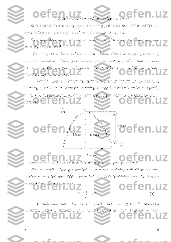 1.2. Zarb ta’sirida hosil bo’ladigan kuchlar
       Zarb deganda harakatlanayotgan jismlarning juda qisqa vaqt ichida tezliklarini
keskin o’zgarishi bilan bog’liq bo’lgan to’qnashuv tushuniladi.
      Zarb vaqti sekundning mingdan bir ulushi bilan o’lchanadi, zarb kuchi esa juda
katta qiymatga erishadi.
            Zarbning  ikkita  fazasi  bo’ladi.  Birinchi   fazada  o’zaro  uriladigan  jismlarning
og’irlik   markazlari   o’zaro   yaqinlashadi,   jismlar   orasidagi   ta’sir   kuchi   ortadi,
jismlar bir-biriga juda yaqin bo’lib, ularning nisbiy tezligi nol bo’lganda bu kuch
maksimal qiymatga erishadi.
          Ikkinchi   fazasida   jismlarning   og’irlik   markazlari   bir-biridan   uzoqlashadi,
ularning   ta’sir   kuchlari   kamayib,   zarbning   so’nggida   jismlar   kontakti   tugaganda
nolga  yoki   tushayotganda   yukning   og’irligiga   teng   o’zgarmas   qiymatga   aylanadi.
(2-rasm)
2-rasm
    Diagrammaning   S  nuqtasida zarb kuchi eng katta qiymatga erishadi.
          S   nuqta orqali o’tkazilgan vertikal diagrammani zarbning birinchi va ikkinchi
fazalariga   mos   keluvchi   ikki   qismga   bo’ladi.   Zarb   kuchining   impul’si   harakat
miqdorining o’zgarishiga teng.
                                                                                                     (5)
        Eng   katta   zarb   kuchi   P
max   va   uning   ta’sir   etish   doimiyligi     masalasiga
kelganda,   ular   shu   vaqtgacha   aniq   hal   qilingan   emas.   Buni   shunday   izohlash
< 8 