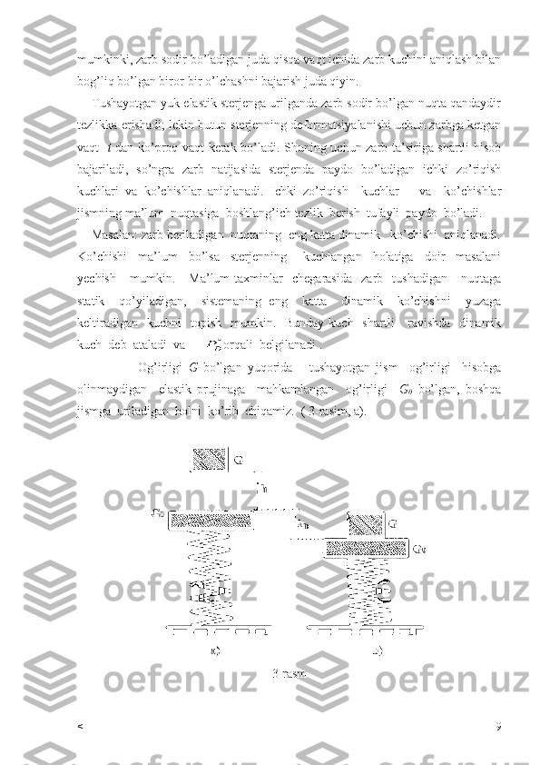 mumkinki, zarb sodir bo’ladigan juda qisqa vaqt ichida zarb kuchini aniqlash bilan
bog’liq bo’lgan biror-bir o’lchashni bajarish juda qiyin.
    Tushayotgan yuk elastik sterjenga urilganda zarb sodir bo’lgan nuqta qandaydir
tezlikka erishadi; lekin butun sterjenning deformatsiyalanishi uchun zarbga ketgan
vaqt    t   dan ko’proq vaqt kerak bo’ladi. Shuning uchun zarb ta’siriga shartli hisob
bajariladi,   so’ngra   zarb   natijasida   sterjenda   paydo   bo’ladigan   ichki   zo’riqish
kuchlari   va   ko’chishlar   aniqlanadi.   Ichki   zo’riqish     kuchlar       va     ko’chishlar
jismning ma’lum  nuqtasiga  boshlang’ich tezlik  berish  tufayli  paydo  bo’ladi.
    Masalan: zarb beriladigan  nuqtaning  eng katta dinamik   ko’chishi  aniqlanadi.
Ko’chishi     ma’lum     bo’lsa     sterjenning       kuchlangan     holatiga     doir     masalani
yechish       mumkin.      Ma’lum   taxminlar     chegarasida     zarb     tushadigan       nuqtaga
statik     qo’yiladigan,     sistemaning   eng     katta     dinamik     ko’chishni     yuzaga
keltiradigan     kuchni     topish     mumkin.    Bunday  kuch    shartli      ravishda     dinamik
kuch  deb  ataladi  va   
     orqali  belgilanadi . 
                      Og’irligi   G   bo’lgan   yuqorida       tushayotgan   jism     og’irligi     hisobga
olinmaydigan     elastik   prujinaga     mahkamlangan     og’irligi     G
0   bo’lgan,   boshqa
jismga  uriladigan  holni  ko’rib  chiqamiz.  ( 3-rasim, a).
3-rasm
< 9 
