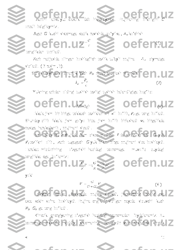 Zarbni       absalyut     elastik       deb     hisoblaymiz   .     Prujinaning       bikrligini     C
orqali  belgilaymiz . 
        Agar   G   kuchi  sistemaga  statik  ravishda  qo’yilsa ,  ko’chish  
                                                                                                               (6)
 tenglikdan   topiladi. 
       Zarb  natijasida  olingan  boshlag’ich  tezlik  tufayli  prujina        qiymatga
siqiladi.  ( 3-rasim , b).
      Siqilish qiymatini  dinamik  kuch   P
D   orqali  aniqlash  mumkin:    
                                                                                                                (7)
       Yukning  arbdan  oldingi  tushish  tezligi  tushish  balandligiga  bog’liq:
                                          
                                                V 2
=2gh                                                                 (8)
        Ikkala jism  bir-biriga  tekkach  tezliklari bir  xil  bo’lib,  V
1  ga  teng  bo’ladi.
Shunday qilib   ikkala   jism    go’yo   bitta    jism    bo’lib    birlashadi     va    birgalikda
pastga  harakatlanib ,  prujinani  siqadi .  
       Faraz  qilaylik ,  zarb  juda  ham  qisqa  muddat    da  sodir  bo’ladi .   G
0  yuk
V
1  tezlikni   olib ,   zarb   tugagach    G  yuk  bilan   birga  prujinani  siqa  boshlaydi.
Harakat   miqdorining       o’zgarishi   haqidagi     teoremaga       muvofiq     quydagi
tenglikka  ega   bo’lamiz : 
yoki                                               
                                                                                                      (8 ` 
)
                 Keyingi     harakat     davomida     prujina   siqiladi,     jismlarning       tezligi   esa
asta –sekin  so’na   boshlaydi.  Prujina  eng ko’p siqilgan  paytda   siquvchi   kuch
P
D +G
0   ga  teng  bo’ladi . 
        Kinetik   energiyaning  o’zgarish  haqidagi   teoremadan   foydalanamiz.  Bu
teoremaga    muvofiq   moddiy     sistemaning      qandaydir    vaqt    oralig’ida   kinetik
< 10 