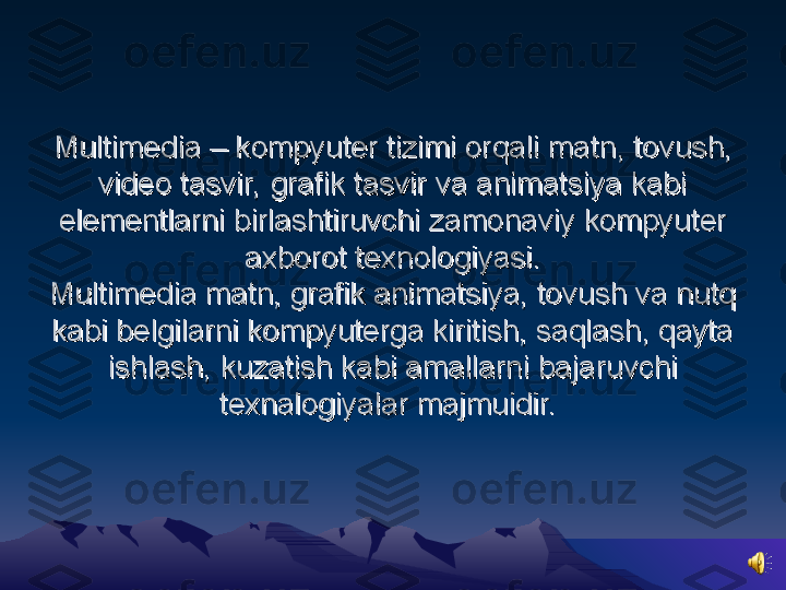 Multimedia – kompyuter tizimi orqali matnMultimedia – kompyuter tizimi orqali matn
,,
 tovush,  tovush, 
video tasvir, grafik tasvir va animatsiya kabi video tasvir, grafik tasvir va animatsiya kabi 
elementlarni birlashtiruvchi zamonaviy kompyuter elementlarni birlashtiruvchi zamonaviy kompyuter 
axborot texnologiyasi.axborot texnologiyasi.
Multimedia matn, grafik animatsiya, tovush va nutq Multimedia matn, grafik animatsiya, tovush va nutq 
kabi belgilarni kompyuterga kiritish, saqlash, qayta kabi belgilarni kompyuterga kiritish, saqlash, qayta 
ishlash, kuzatish kabi amallarni bajaruvchi ishlash, kuzatish kabi amallarni bajaruvchi 
texnalogiyalar majmuidir. texnalogiyalar majmuidir.  