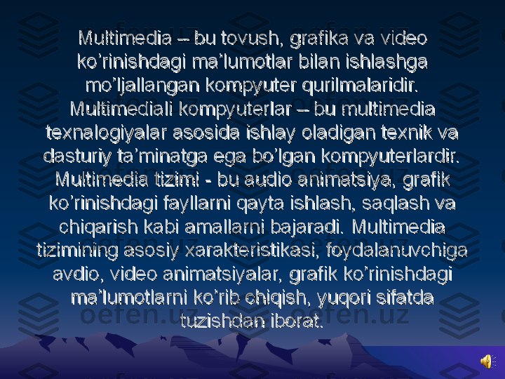 Multimedia – bu tovush, grafika va video Multimedia – bu tovush, grafika va video 
ko’rinishdagi ma’lumotlar bilan ishlashga ko’rinishdagi ma’lumotlar bilan ishlashga 
mo’ljallangan kompyuter qurilmalaridir.mo’ljallangan kompyuter qurilmalaridir.
Multimediali kompyuterlar – bu multimedia Multimediali kompyuterlar – bu multimedia 
texnalogiyalar asosida ishlay oladigan texnik va texnalogiyalar asosida ishlay oladigan texnik va 
dasturiy ta’minatga ega bo’lgan kompyuterlardir.dasturiy ta’minatga ega bo’lgan kompyuterlardir.
Multimedia tizimi - bu audio animatsiya, grafik Multimedia tizimi - bu audio animatsiya, grafik 
ko’rinishdagi fayllarni qayta ishlash, saqlash va ko’rinishdagi fayllarni qayta ishlash, saqlash va 
chiqarish kabi amallarni bajaradi. Multimedia chiqarish kabi amallarni bajaradi. Multimedia 
tizimining asosiy xarakteristikasi, foydalanuvchiga tizimining asosiy xarakteristikasi, foydalanuvchiga 
avdio, video animatsiyalar, grafik ko’rinishdagi avdio, video animatsiyalar, grafik ko’rinishdagi 
ma’lumotlarni ko’rib chiqish, yuqori sifatda ma’lumotlarni ko’rib chiqish, yuqori sifatda 
tuzishdan iborat.tuzishdan iborat. 