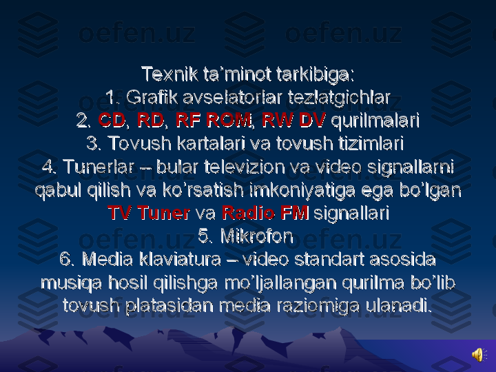 Te xnik ta’minot tarkibiga:Te xnik ta’minot tarkibiga:
1. Grafik avselatorlar tezlatgichlar1. Grafik avselatorlar tezlatgichlar
2. 2. 
CDCD
, , 
RDRD
, , 
RFRF
  
ROMROM
, , 
RW DVRW DV
 qurilmalari qurilmalari
3. To vush kartalari va tovush tizimlari 3. To vush kartalari va tovush tizimlari 
4. Tunerlar – bular televizion va video signallarni 4. Tunerlar – bular televizion va video signallarni 
qabul qilish va ko’rsatish imkoniyatiga ega bo’lgan qabul qilish va ko’rsatish imkoniyatiga ega bo’lgan 
TVTV
  
TunerTuner
 va  va 
Radio FMRadio FM
 signallari signallari
5. Mikrofon 5. Mikrofon 
6. Media klaviatura – video standart asosida 6. Media klaviatura – video standart asosida 
musiqa hosil qilishga mo’ljallangan qurilma bo’lib musiqa hosil qilishga mo’ljallangan qurilma bo’lib 
tovush platasidan media raziomiga ulanadi.tovush platasidan media raziomiga ulanadi. 