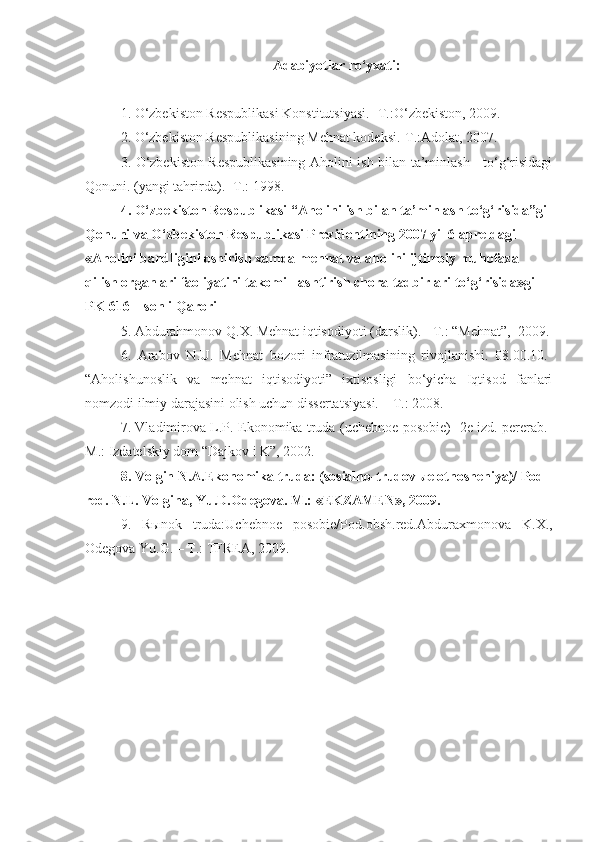 Adabiyotlar ro‘yxati:
1. O‘zbekiston Respublikasi Konstitutsiyasi. -T.:O‘zbekiston, 2009.  
2. O‘zbekiston Respublikasining Mehnat kodeksi.-T.:Adolat, 2007.  
3. O‘zbekiston Respublikasining Aholini ish bilan ta’minlash     to‘g‘risidagi
Qonuni. (yangi tahrirda). -T.: 1998.
4. O‘zbekiston Respublikasi “Aholini ish bilan ta’minlash to‘g‘risida”gi 
Qonuni va O‘zbekiston Respublikasi Prezidentining 2007 yil 6 apreldagi 
«Aholini bandligini oshirish xamda mehnat va aholini ijtimoiy muhofaza 
qilish organlari faoliyatini takomilllashtirish chora-tadbirlari to‘g‘risida»gi 
PK-616 – sonli Qarori
5. Abdurahmonov Q.X. Mehnat iqtisodiyoti (darslik). - T.: “Mehnat”,  2009.
6.   Arabov   N.U.   Mehnat   bozori   infratuzilmasining   rivojlanishi.   08.00.10.-
“Aholishunoslik   va   mehnat   iqtisodiyoti”   ixtisosligi   bo‘yicha   Iqtisod   fanlari
nomzodi ilmiy darajasini olish uchun dissertatsiyasi. – T.: 2008.
7. Vladimirova L.P. Ekonomika truda (uchebnoe posobie) -2e izd. pererab.-
M.:  Izdatels kiy dom “Dajkov i K”, 2002.
8.  Volgin N.A.Ekonomika truda: (sosialno-trudov ы e otnosheniya)/ Pod 
red. N.L. Volgina, Yu.D.Odegova. M.: «EKZAMEN», 2009.
9.   R ы nok   truda:Uchebnoe   posobie/Pod.obsh.red.Abduraxmonova   K.X.,
Odegova Yu.G. – T.: TFREA, 2009. 