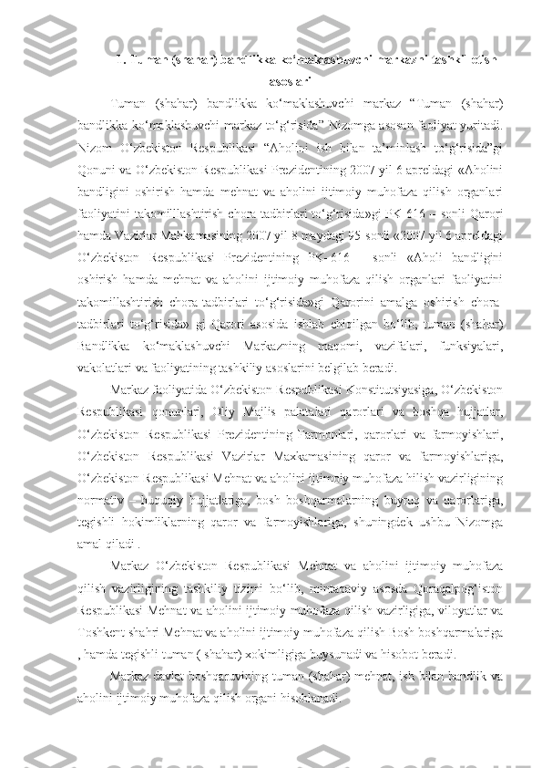 1.   Tuman (shahar) bandlikka ko‘maklashuvchi markazni tashkil etish
asoslari
Tuman   (shahar)   bandlikka   ko‘maklashuvchi   markaz   “Tuman   (shahar)
bandlikka ko‘maklashuvchi markaz to‘g‘risida” Nizomga asosan faoliyat yuritadi.
Nizom   O‘zbekiston   Respublikasi   “Aholini   ish   bilan   ta’minlash   to‘g‘risida”gi
Qonuni va O‘zbekiston Respublikasi Prezidentining 2007 yil 6 apreldagi «Aholini
bandligini   oshirish   hamda   mehnat   va   aholini   ijtimoiy   muhofaza   qilish   organlari
faoliyatini   takomilllashtirish  chora-tadbirlari   to‘g‘risida»gi  PK-616 –  sonli   Qarori
hamda Vazirlar Mahkamasining 2007 yil 8 maydagi 95-sonli «2007 yil 6 apreldagi
O‘zbekiston   Respublikasi   Prezidentining   PK–616   -   sonli   «Aholi   bandligini
oshirish   hamda   mehnat   va   aholini   ijtimoiy   muhofaza   qilish   organlari   faoliyatini
takomillashtirish   chora-tadbirlari   to‘g‘risida»gi   Qarorini   amalga   oshirish   chora-
tadbirlari   to‘g‘risida»   gi   Qarori   asosida   ishlab   chiqilgan   bo‘lib,   tuman   (shahar)
Bandlikka   ko‘maklashuvchi   Markazning   maqomi,   vazifalari,   funksiyalari,
vakolatlari va faoliyatining tashkiliy asoslarini belgilab beradi. 
Markaz faoliyatida O‘zbekiston Respublikasi Konstitutsiyasiga, O‘zbekiston
Respublikasi   qonunlari,   Oliy   Majlis   palatalari   qarorlari   va   boshqa   hujjatlar,
O‘zbekiston   Respublikasi   Prezidentining   Farmonlari,   qarorlari   va   farmoyishlari,
O‘zbekiston   Respublikasi   Vazirlar   Maxkamasining   qaror   va   farmoyishlariga,
O‘zbekiston Respublikasi Mehnat va aholini ijtimoiy muhofaza hilish vazirligining
normativ   –   huquqiy   hujjatlariga,   bosh   boshqarmalarning   buyruq   va   qarorlariga,
tegishli   hokimliklarning   qaror   va   farmoyishlariga,   shuningdek   ushbu   Nizomga
amal qiladi .
Markaz   O‘zbekiston   Respublikasi   Mehnat   va   aholini   ijtimoiy   muhofaza
qilish   vazirligining   tashkiliy   tizimi   bo‘lib,   mintaqaviy   asosda   Qoraqalpog‘iston
Respublikasi Mehnat va aholini ijtimoiy muhofaza qilish vazirligiga, viloyatlar va
Toshkent shahri Mehnat va aholini ijtimoiy muhofaza qilish Bosh boshqarmalariga
, hamda tegishli tuman ( shahar) xokimligiga buysunadi va hisobot beradi. 
Markaz davlat boshqaruvining tuman (shahar) mehnat, ish bilan bandlik va
aholini ijtimoiy muhofaza qilish organi hisoblanadi. 