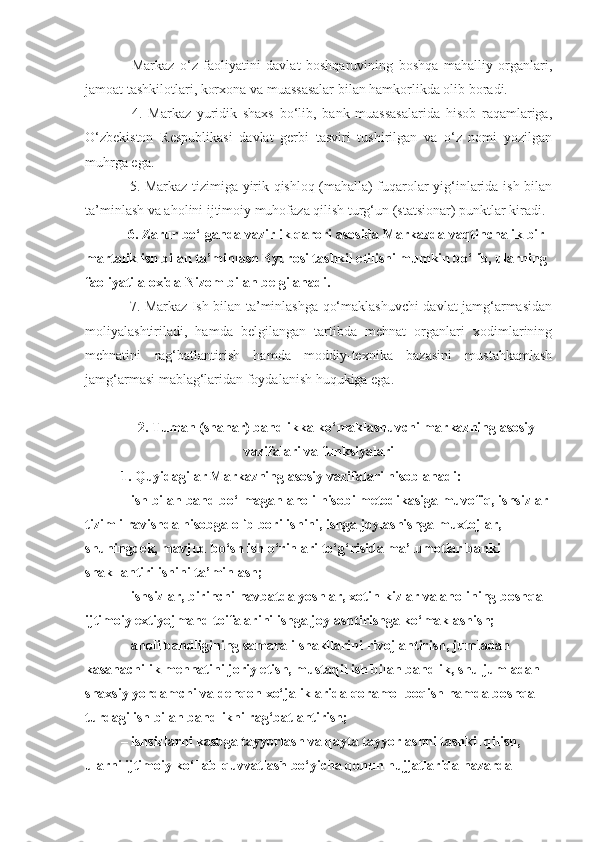     Markaz   o‘z   faoliyatini   davlat   boshqaruvining   boshqa   mahalliy   organlari,
jamoat tashkilotlari, korxona va muassasalar bilan hamkorlikda olib boradi.
    4.   Markaz   yuridik   shaxs   bo‘lib,   bank   muassasalarida   hisob   raqamlariga,
O‘zbekiston   Respublikasi   davlat   gerbi   tasviri   tushirilgan   va   o‘z   nomi   yozilgan
muhrga ega.
   5. Markaz tizimiga yirik qishloq (mahalla) fuqarolar yig‘inlarida ish bilan
ta’minlash va aholini ijtimoiy muhofaza qilish turg‘un (statsionar) punktlar kiradi.
  6. Zarur bo‘lganda vazirlik qarori asosida Markazda vaqtinchalik bir 
martalik ish bilan ta’minlash Byurosi tashkil etilishi mumkin bo‘lib, ularning 
faoliyati aloxida Nizom bilan belgilanadi.
   7. Markaz Ish bilan ta’minlashga qo‘maklashuvchi davlat jamg‘armasidan
moliyalashtiriladi,   hamda   belgilangan   tartibda   mehnat   organlari   xodimlarining
mehnatini   rag‘batlantirish   hamda   moddiy-texnika   bazasini   mustahkamlash
jamg‘armasi mablag‘laridan foydalanish huqukiga ega.
2. Tuman (shahar) bandlikka ko‘maklashuvchi m arkazning asosiy
vazifalari va funksiyalari
1. Q uyidagilar Markazning asosiy vazifalari  h isoblanadi:
– ish bilan band b o‘ lmagan aholi hisobi metodikasiga muvofiq, ishsizlar 
tizimli ravishda hisobga olib borilishini, ishga joylashishga muxtojlar, 
shuningdek, mavjud b o‘ sh ish  o‘r inlari t o‘g‘ risida ma’lumotlar banki 
shakllantirilishini ta’minlash;
– ishsizlar, birinchi navbatda yoshlar, xotin-kizlar va aholining boshqa 
ijtimoiy extiyojmand toifalarini ishga joylashtirishga ko‘maklashish; 
– aholi bandligining samarali shakllarini rivojlantirish, jumladan 
kasanachilik mehnatini joriy etish, mustaqil ish bilan bandlik, shu jumladan 
shaxsiy yordamchi va dehqon xo‘jaliklarida qoramol boqish hamda boshqa 
turdagi ish bilan bandlikni rag‘batlantirish;
– ishsizlarni kasbga tayyorlash va qayta tayyorlashni tashkil qilish, 
ularni ijtimoiy ko‘llab-quvvatlash bo‘yicha qonun hujjatlarida nazarda  